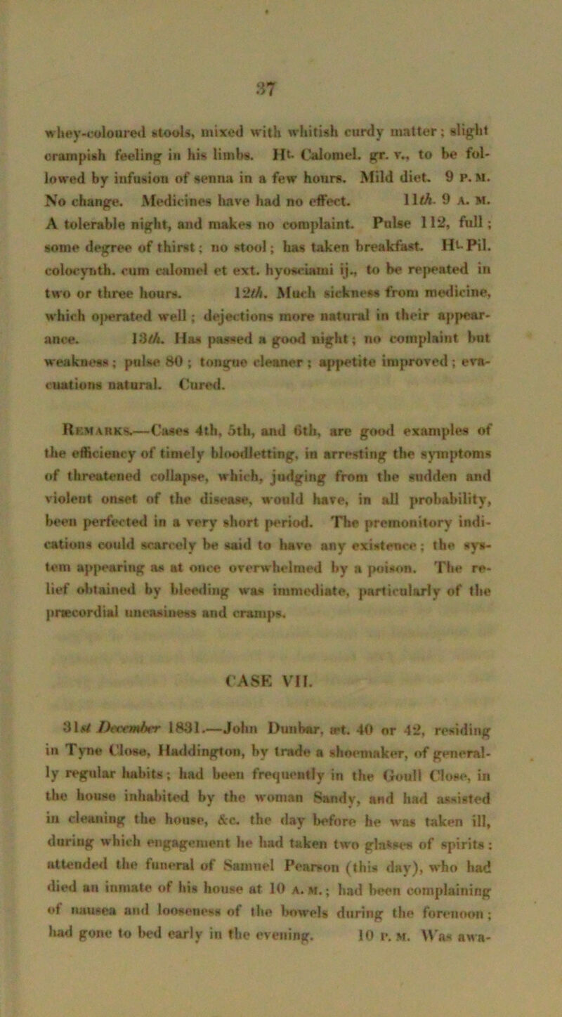 whey-coloured stools, mixed with whitish curdy matter; slight crampish feeling in his limbs. Ht Calomel, gr. v., to be fol- lowed by infusion of senna in a few hours. Mild diet. 9 P. M. No change. Medicines have had no effect. 11M. 9 a. m. A tolerable night, and makes no complaint. Pulse 112, full; some degree of thirst; no stool; has taken breakfast. Ht-Pil. colocynth. cum calomel et ext. hyosciami ij., to be repeated in two or three hours. 1 '2th. Much sickness from medicine, which operated well; dejections more natural in their appear- ance. I3M. Has passed a good night; no complaint hut weakness; pulse 80; tongue cleaner: appetite improved; eva- cuations natural. Cured. R km arks.—Cases 4th, 5th, and tith, are good examples of the efficiency of timely bloodletting, in arresting the symptoms of threatened collapse, which, judging from the sudden and violent onset of the disease, would have, in all probability, been perfected in a very short |*eriod. The premonitory indi- cation* could scarcely be said to have any existence; the sys- tem appearing as at once overwhelmed by a poison. The re- lief obtained by bleeding was immediate, particularly of the pnreordial uneasiness and cramps. CASE VII. Deccmbtr 1831.—John Dunbar. a*t. 40 or 42, residing in Tyne Close. Haddington, by trade a shoemaker, of general- ly regular habits ; had been frequently in the Gouil Close, in the house inhabited by the woman Sandy, and had assisted in cleaning the house, &c. the day before he wa* taken ill, during which engagement he had taken two glasses of spirits: attended the funeral of Samuel Pearson (this day), who had died an inmate of his house at 10 a. m. ; had been complaining of nuusea and looseness of the bowels during the forenoon ;