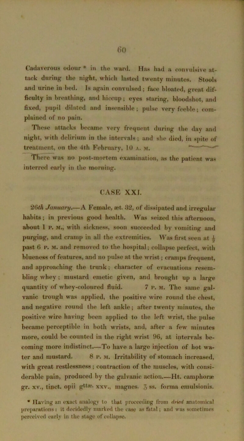 tack during the night, which lasted twenty minutes. Stools and urine in bed. Is again convulsed; face bloated, great dif- ficulty in breathing, and hiccup; eyes staring, bloodshot, and fixed, pupil dilated and insensible ; pulse very feeble; com- plained of no pain. These attacks became very frequent during the day and night, with delirium in the intervals ; and she died, in spite of treatment, on the 4th February, 10 a. m. ’ There was no post-mortem examination, as the patient was interred early in the morning. CASE XXI. 26th January.—A Female, a;t. 32, of dissipated and irregular habits; in previous good health. Was seized this afternoon, about 1 p. M., with sickness, soon succeeded by vomiting and purgiug, and cramp in all the extremities. Was first seen at 4 past 6 p. M. and removed to the hospital; collapse perfect, with blueness of features, and no pulse at the wrist; cramps frequent, and approaching the trunk; character of evacuations resem- bling whey; mustard emetic given, and brought up a large quantity of whey-coloured fluid. 7 p. m. The same gal- vanic trough was applied, the positive wire round the chest, and negative round the left ankle; after twenty minutes, the positive wire having been applied to the left wrist, the pulse became perceptible in both wrists, and, after a few minutes more, could be counted in the right wrist 96, at intervals be- coming more indistinct.—To have a large injection of hot wa- ter and mustard. 8 p. m. Irritability of stomach increased, with great restlessness; contraction of the muscles, with consi- derable pain, produced by the galvanic action—Ht. camphor* gr. xv., tinct. opii gttse. xxv., magnes. J, ss. forma emulsionis. * Having an exact analogy to that proceeding from dried anatomical preparations : it decidedly marked the case as fatal; and was sometimes perceived early in the stage of collapse.