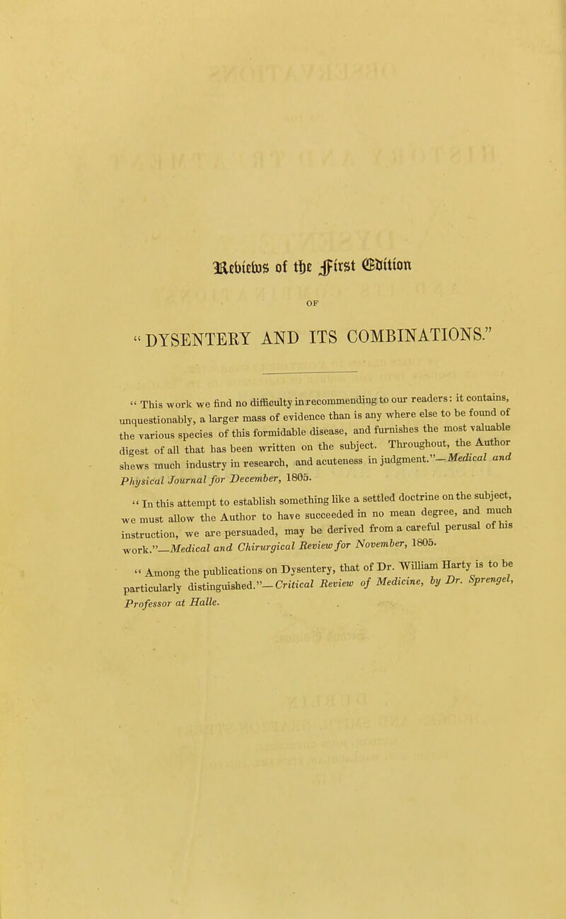 mebtetas of tfje §ix%t OBKttion OF  DYSENTERY AND ITS COMBINATIONS.  This work we find no difficulty in recommending to our readers: it contains, unquestionably, a larger mass of evidence than is any where else to be found of the various species of this formidable disease, and furnishes the most valuable digest of all that has been written on the subject. Throughout, the Author shews much industry in research, and acuteness in judgment.-Medrcal and Physical Journal for December, 1805. « In this attempt to establish something like a settled doctrine on the subject we must allow the Author to have succeeded in no mean degree, and much instruction, we are persuaded, may be derived from a careful perusal of hw work.—Medical and Chirurgical Review for November, 1805. « Among the publications on Dysentery, that of Dr. William Harty is to be particularly distinguished.-Critical Review of Medicine, by Dr. Sprengel, Professor at Halle.