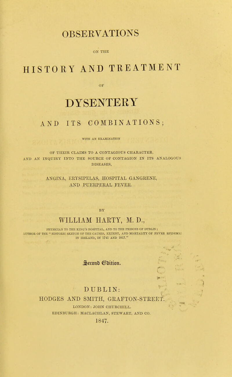 ON THE HISTORY AND TREATMENT OF DYSENTERY AND ITS COMBINATIONS; WITH AN EXAMINATION OF THEIR CLAIMS TO A CONTAGIOUS CHARACTER, AND AN INQUIRY INTO THE SOURCE OF CONTAGION IN ITS ANAXOGOUS DISEASES, ANGINA, ERYSIPELAS, HOSPITAL GANGRENE, AND PUERPERAL FEVER. BY WILLIAM HARTY, M. D., PHTSICIAN TO THE KING'S HOSPITAL, AND TO THE PRISONS OF DUBLIN; AUTHOR OF THE  HISTORIC SKETCH OF THE CAUSES, EXTENT, AND MORTALITY OF FEVER EPIDEMIC IN IRELAND, IN 1741 AND 1817. j&eccmt (Sftttton. ■ i» ■ ■ DUBLIN: HODGES AND SMITH, GRAFTON-STREET. LONDON: JOHN CHURCHILL. EDINBURGH: MACLACHLAN, STEWART, AND CO. 1847.