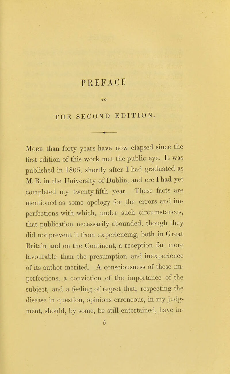 PREFACE THE SECOND EDITION. More than forty years have now elapsed since the first edition of this work met the public eye. It was published in 1805, shortly after I had graduated as M.B. in the University of Dublin, and ere I had yet completed my twenty-fifth year. These facts are mentioned as some apology for the errors and im- perfections with which, under such circumstances, that publication necessarily abounded, though they did not prevent it from experiencing, both in Great Britain and on the Continent, a reception far more favourable than the presumption and inexperience of its author merited. A consciousness of these im- perfections, a conviction of the importance of the subject, and a feeling of regret that, respecting the disease in question, opinions erroneous, in my judg- ment, should, by some, be still entertained, have in- b