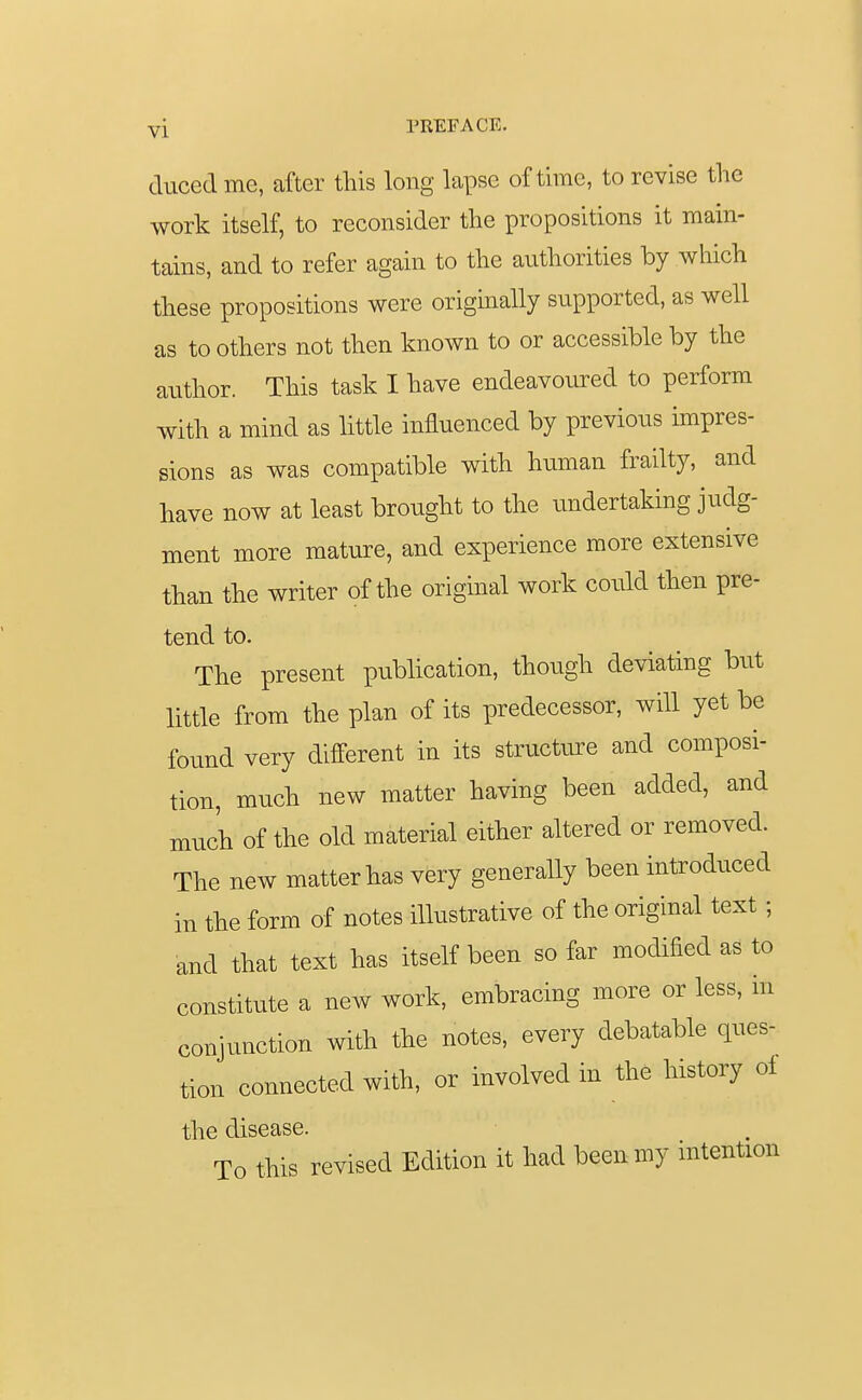 ducedme, after this long lapse of time, to revise the work itself, to reconsider the propositions it main- tains, and to refer again to the authorities by which these propositions were originally supported, as well as to others not then known to or accessible by the author. This task I have endeavoured to perform with a mind as little influenced by previous impres- sions as was compatible with human frailty, and have now at least brought to the undertaking judg- ment more mature, and experience more extensive than the writer of the original work could then pre- tend to. The present publication, though deviating but little from the plan of its predecessor, will yet be found very different in its structure and composi- tion, much new matter having been added, and much of the old material either altered or removed. The new matter has very generally been introduced in the form of notes illustrative of the original text ; and that text has itself been so far modified as to constitute a new work, embracing more or less, in conjunction with the notes, every debatable ques- tion connected with, or involved in the history of the disease. To this revised Edition it had been my intention