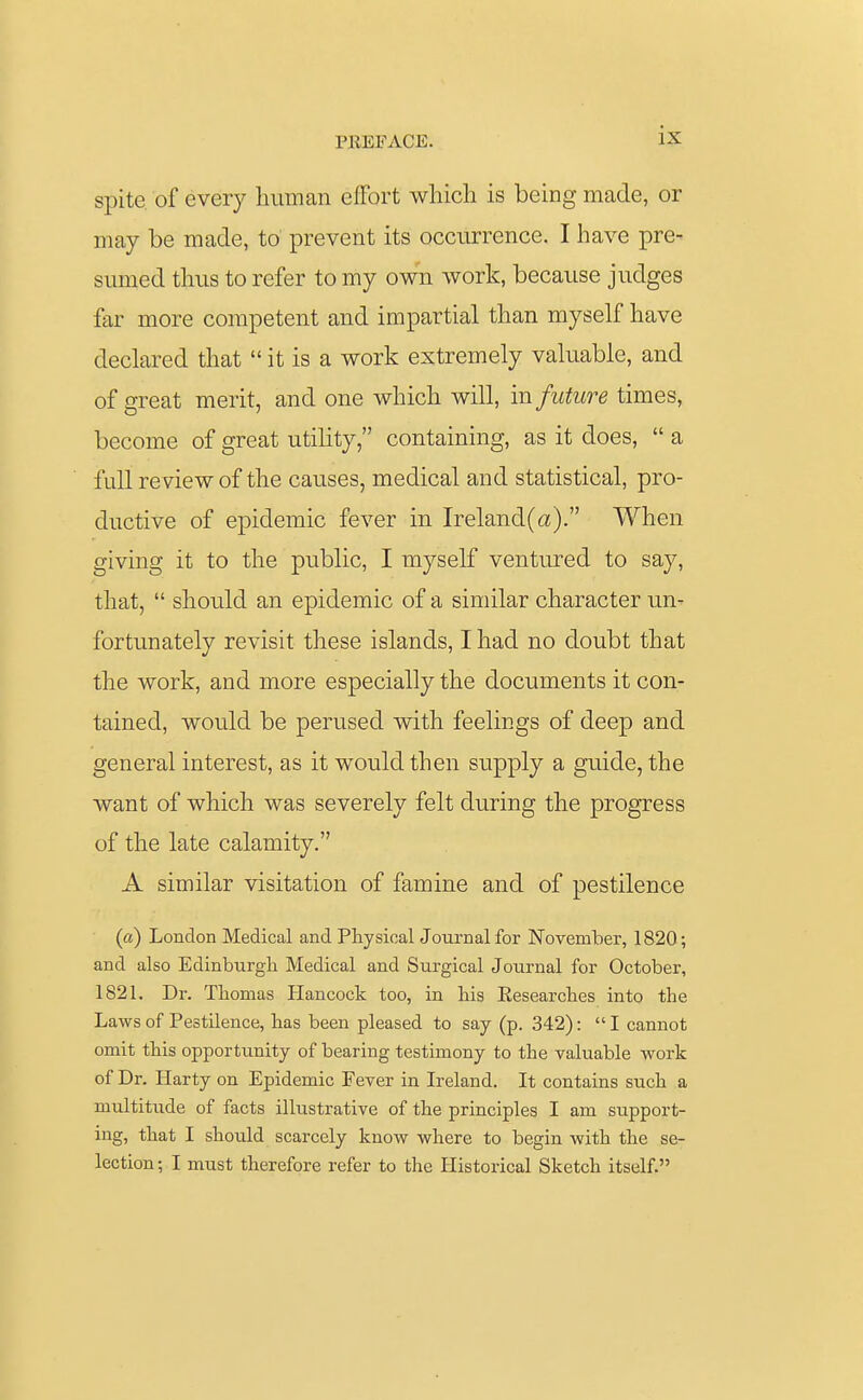 spite of every human effort which is being made, or may be made, to prevent its occurrence. I have pre- sumed thus to refer to my own work, because judges far more competent and impartial than myself have declared that  it is a work extremely valuable, and of great merit, and one which will, in future times, become of great utility, containing, as it does,  a lull review of the causes, medical and statistical, pro- ductive of epidemic fever in Ireland(a). When giving it to the public, I myself ventured to say, that,  should an epidemic of a similar character un- fortunately revisit these islands, I had no doubt that the work, and more especially the documents it con- tained, would be perused with feelings of deep and general interest, as it would then supply a guide, the want of which was severely felt during the progress of the late calamity. A similar visitation of famine and of pestilence (a) London Medical and Physical Journal for November, 1820; and also Edinburgh Medical and Surgical Journal for October, 1821. Dr. Thomas Hancock too, in his Eesearches into the Laws of Pestilence, has been pleased to say (p. 342):  I cannot omit this opportunity of bearing testimony to the valuable work of Dr. Harty on Epidemic Fever in Ireland. It contains such a multitude of facts illustrative of the principles I am support- ing, that I should scarcely know where to begin with the se- lection; I must therefore refer to the Historical Sketch itself.