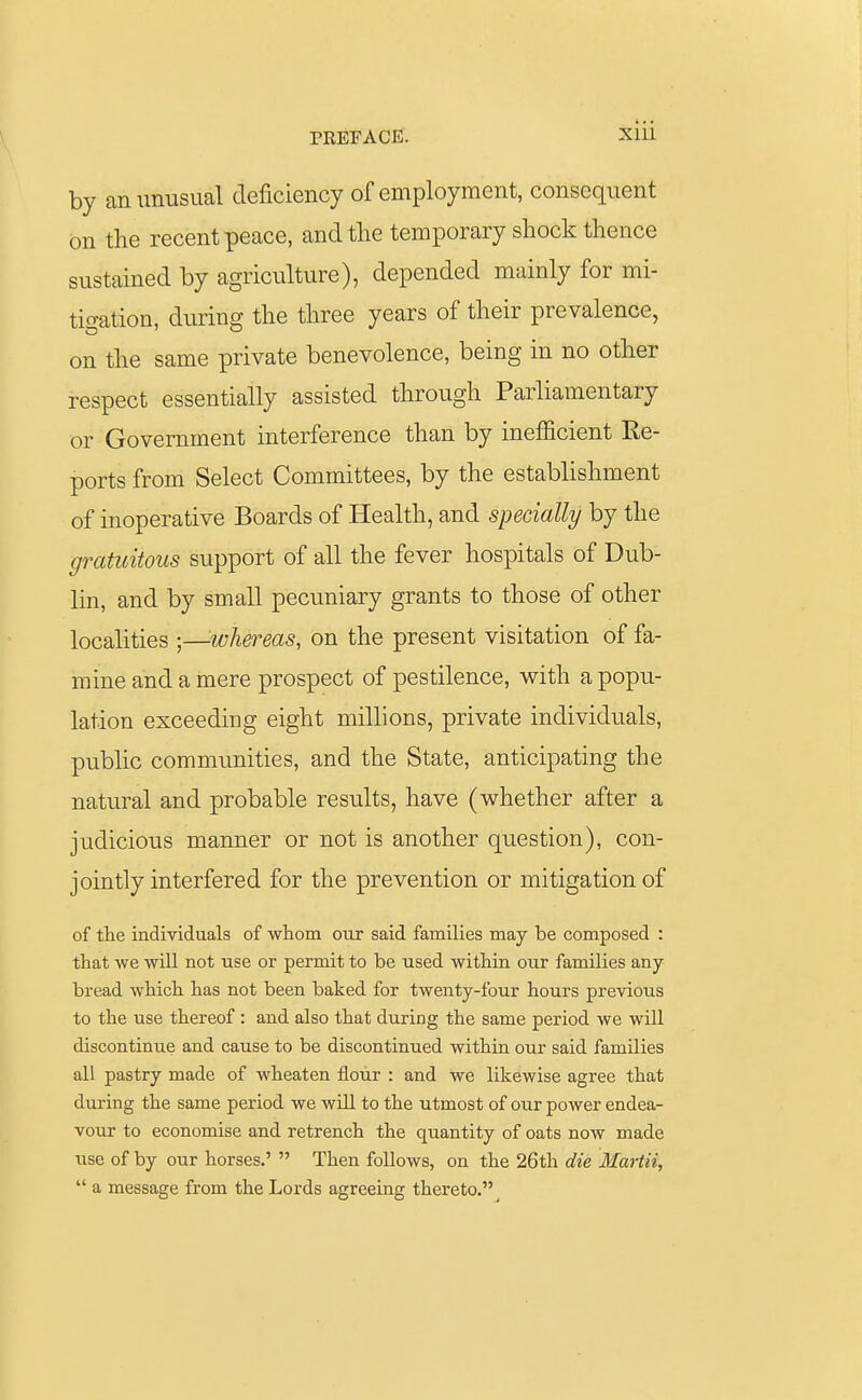 by an unusual deficiency of employment, consequent on the recent peace, and the temporary shock thence sustained by agriculture), depended mainly for mi- tigation, during the three years of their prevalence, on the same private benevolence, being in no other respect essentially assisted through Parliamentary or Government interference than by inefficient Re- ports from Select Committees, by the establishment of inoperative Boards of Health, and specially by the gratuitous support of all the fever hospitals of Dub- lin, and by small pecuniary grants to those of other localities ;—whereas, on the present visitation of fa- mine and a mere prospect of pestilence, with a popu- lation exceeding eight millions, private individuals, public communities, and the State, anticipating the natural and probable results, have (whether after a judicious manner or not is another question), con- jointly interfered for the prevention or mitigation of of the individuals of whom our said families may be composed : that we will not use or permit to be used within our families any bread which has not been baked for twenty-four hours previous to the use thereof : and also that during the same period we will discontinue and cause to be discontinued within our said families all pastry made of wheaten flour : and we likewise agree that during the same period we will to the utmost of our power endea- vour to economise and retrench the quantity of oats now made use of by our horses.'  Then follows, on the 26th die Martii,  a message from the Lords agreeing thereto.