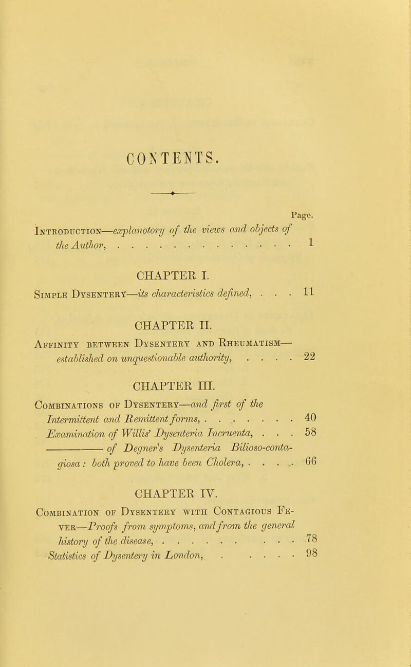 CONTENTS. Pcige. Introduction—explanatory of the views and objects of the Author, 1 CHAPTER I. Simple Dysentery—its characteristics defined, ... 11 CHAPTER H. Affinity between Dysentery and Rheumatism— established on unquestionable authority, .... 22 CHAPTER HI. Combinations of Dysentery—and first of the Intermittent and Remittent forms, 40 Examination of Willis' Dysenteria Incruenta, ... 58 of Degner's Dysenteria Bilioso-conta- giosa: both proved to have been Cholera, . . . . 66 CHAPTER IV. Combination of Dysentery with Contagious Fe- ver—Proofs from symptoms, and from the general history of the disease, ... 78 Statistics of Dysentery in London, . .... 98