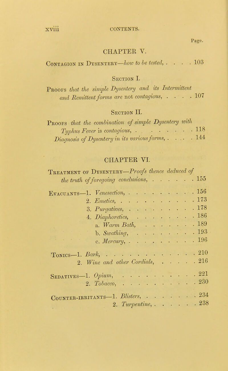 Page. CHAPTER V. Contagion in Dysentery—how to be tested, .... 103 Section I. Proofs that the simple Dysentery and its Intermittent and Remittent forms are not contagious, .... 107 Section II. Proofs that the combination of simple Dysentery with Typhus Fever is contagious, . 118 Diagnosis of Dysentery in its various forms, 144 CHAPTER VI. Treatment of Dysentery—Proofs thence deduced of the truth of foregoing conclusions, 155 Evacuants—1. Venesection, 156 2. Emetics, 173 3. Purgatives, 178 4. Diaphoretics, 186 a. Warm Bath, 189 b. Sioathing, 193 c. Mercury, 196 Tonics—1. Bark, 21° 2. Wine and other Cordials, 216 Sedatives—1. Opium, 221 2. Tobacco, 230 Counter-irritants—1. Blisters, 234 2. Turpentine, 238
