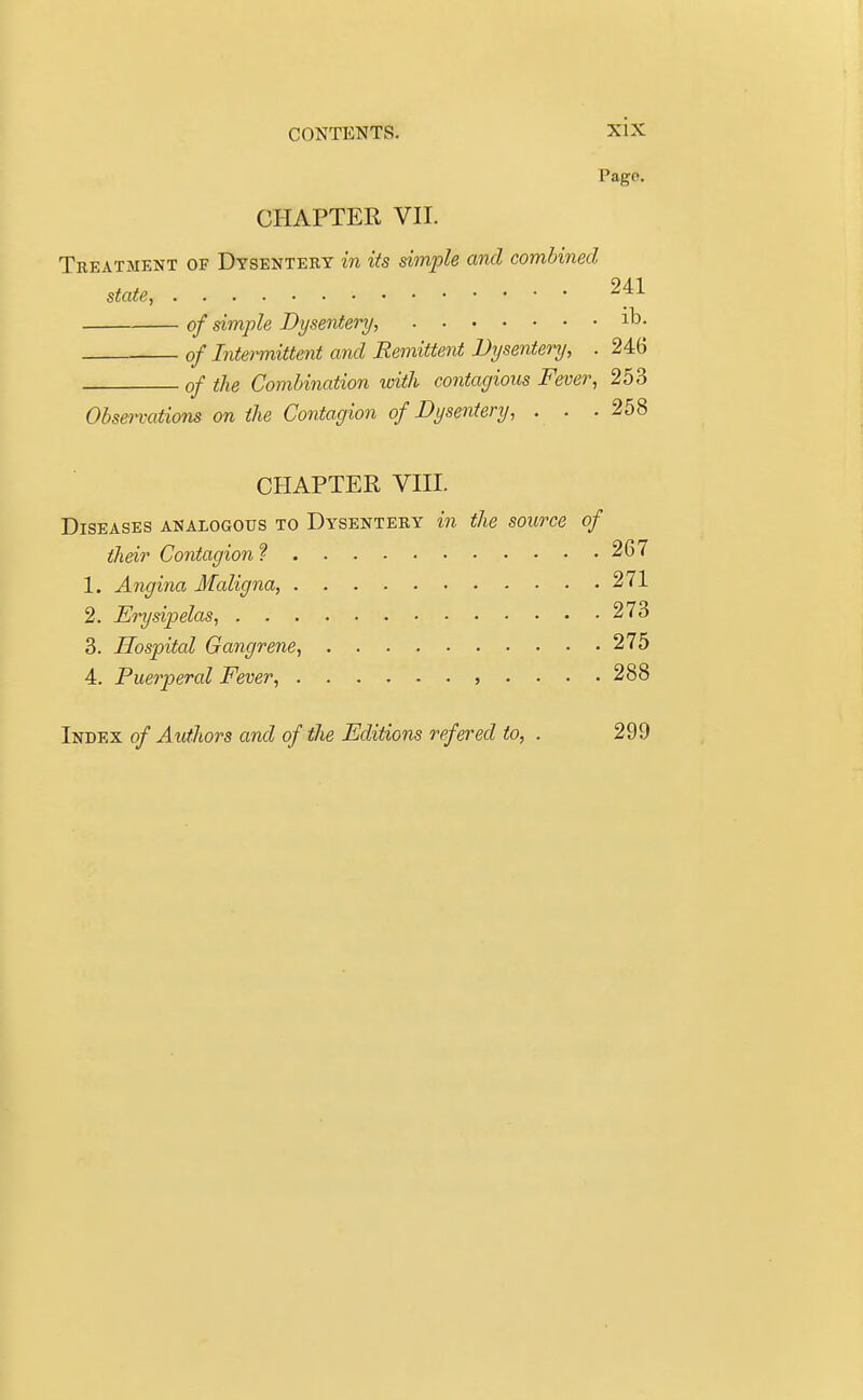 Pago. CHAPTER VII. Treatment of Dysentery in its simple and combined state, ■ 241 of simple Dysentery, lD- of Intermittent and Remittent Dysentery, . 246 of the Combination with contagious Fever, 253 Observations on the Contagion of Dysentery, . . .258 CHAPTER VIII. Diseases analogous to Dysentery in the source of their Contagion ? 267 1. Angina Maligna, 271 2. Erysipelas, 273 3. Hospital Gangrene, 275 4. Puerperal Fever, ,....288 Index of Authors and of the Editions refered to, . 299