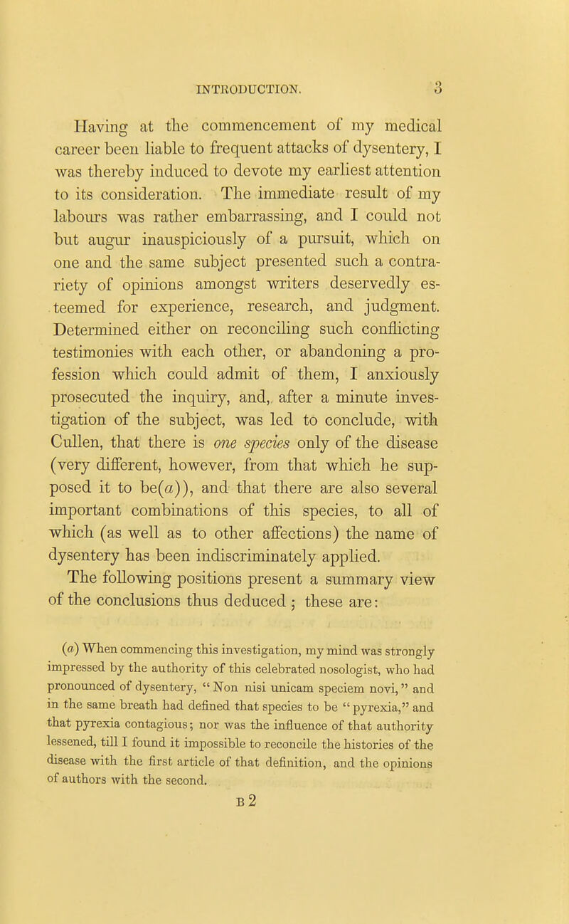 Having at the commencement of my medical career been liable to frequent attacks of dysentery, I was thereby induced to devote my earliest attention to its consideration. The immediate result of my labours was rather embarrassing, and I could not but augur inauspiciously of a pursuit, which on one and the same subject presented such a contra- riety of opinions amongst writers deservedly es- teemed for experience, research, and judgment. Determined either on reconciling such conflicting testimonies with each other, or abandoning a pro- fession which could admit of them, I anxiously prosecuted the inquiry, and,, after a minute inves- tigation of the subject, was led to conclude, with Cullen, that there is one species only of the disease (very different, however, from that which he sup- posed it to be(a)), and that there are also several important combinations of this species, to all of which (as well as to other affections) the name of dysentery has been indiscriminately applied. The following positions present a summary view of the conclusions thus deduced • these are: (a) When commencing this investigation, my mind was strongly impressed by the authority of this celebrated nosologist, who had pronounced of dysentery,  Non nisi unicam speciem novi, and in the same breath had defined that species to be  pyrexia, and that pyrexia contagious; nor was the influence of that authority lessened, till I found it impossible to reconcile the histories of the disease with the first article of that definition, and the opinions of authors with the second. b2