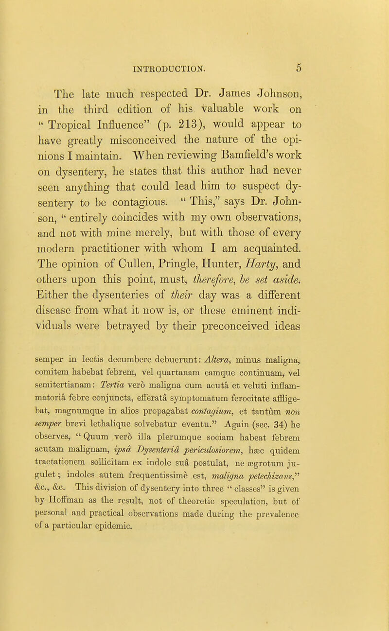 The late much respected Dr. James Johnson, in the third edition of his valuable work on  Tropical Influence (p. 213), would appear to have greatly misconceived the nature of the opi- nions I maintain. When reviewing Bamfield's work on dysentery, he states that this author had never seen anything that could lead him to suspect dy- sentery to be contagious.  This, says Dr. John- son,  entirely coincides with my own observations, and not with mine merely, but with those of every modern practitioner with whom I am acquainted. The opinion of Cullen, Pringle, Hunter, Harty, and others upon this point, must, therefore, be set aside. Either the dysenteries of their day was a different disease from what it now is, or these eminent indi- viduals were betrayed by their preconceived ideas semper in lectis decumbere debuerunt: Altera, minus maligna, coniitem habebat febrem, vel quartanam eamque continuam, vel semitertianam: Tertia vero maligna cum acuta, et veluti inflam- matoria febre conjuncta, efferata, symptomatum ferocitate afflige- bat, magnumque in alios propagabat contagium, et tantum non semper brevi lethalique solvebatur eventu. Again (sec. 34) he observes,  Quum vero ilia plerumque sociam habeat febrem acutam malignam, ipsa, Dysenterid periculosiorem, hsdc quidem tractationem sollicitam ex indole sua, postulat, ne segrotum ju- gulet; indoles autem frequentissime est, maligna petechizans, &c, &c. This division of dysentery into three  classes is given by Hoffman as the result, not of theoretic speculation, but of personal and practical observations made during the prevalence of a particular epidemic.