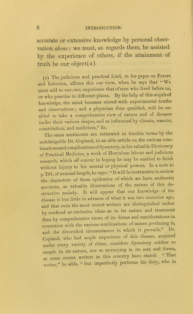 accurate or extensive knowledge by personal obser- vation alone: we must, as regards them, be assisted by the experience of others, if the attainment of truth be our object (a). (a) The judicious and practical Lind, in his paper on Fevers and Infection, affirms this our view, when he says that We must add to our own experience that of men who lived before us, or who practise in different places. By the help of this acquired knowledge, the mind becomes stored with experimental truths and observations ; and a physician thus qualified, will be en- abled to take a comprehensive view of nature and of diseases under their various shapes, and as influenced by climate, seasons, constitution, and medicines, &c. The same sentiments are reiterated in forcible terms by the indefatigable Dr. Copland, in an able article on the various com- binations and complications of dysentery, in his valuable Dictionary of Practical Medicine, a work of Herculean labour and judicious research, which all concur in hoping he may be enabled to finish without injury to his mental or physical powers. In a note to p. 701, of unusual length, he says: It will be instructive to review the characters of those epidemics of which we have authentic accounts, as valuable illustrations of the nature of this de- structive malady. It will appear that our knowledge of the disease is but little in advance of what it was two centuries ago, and that even the most recent writers are distinguished rather by confined or exclusive ideas as to its nature and treatment than by comprehensive views of its forms and manifestations in connexion with the various combinations of causes producing it, and the diversified circumstances in which it prevails. Dr. Copland, who had ample experience of this disease, acquired under every variety of clime, considers dysentery neither so simple in its nature, nor so unvarying in its seat and forms, as some recent writers in this country have stated. That writer, he adds, but imperfectly performs his duty, who in