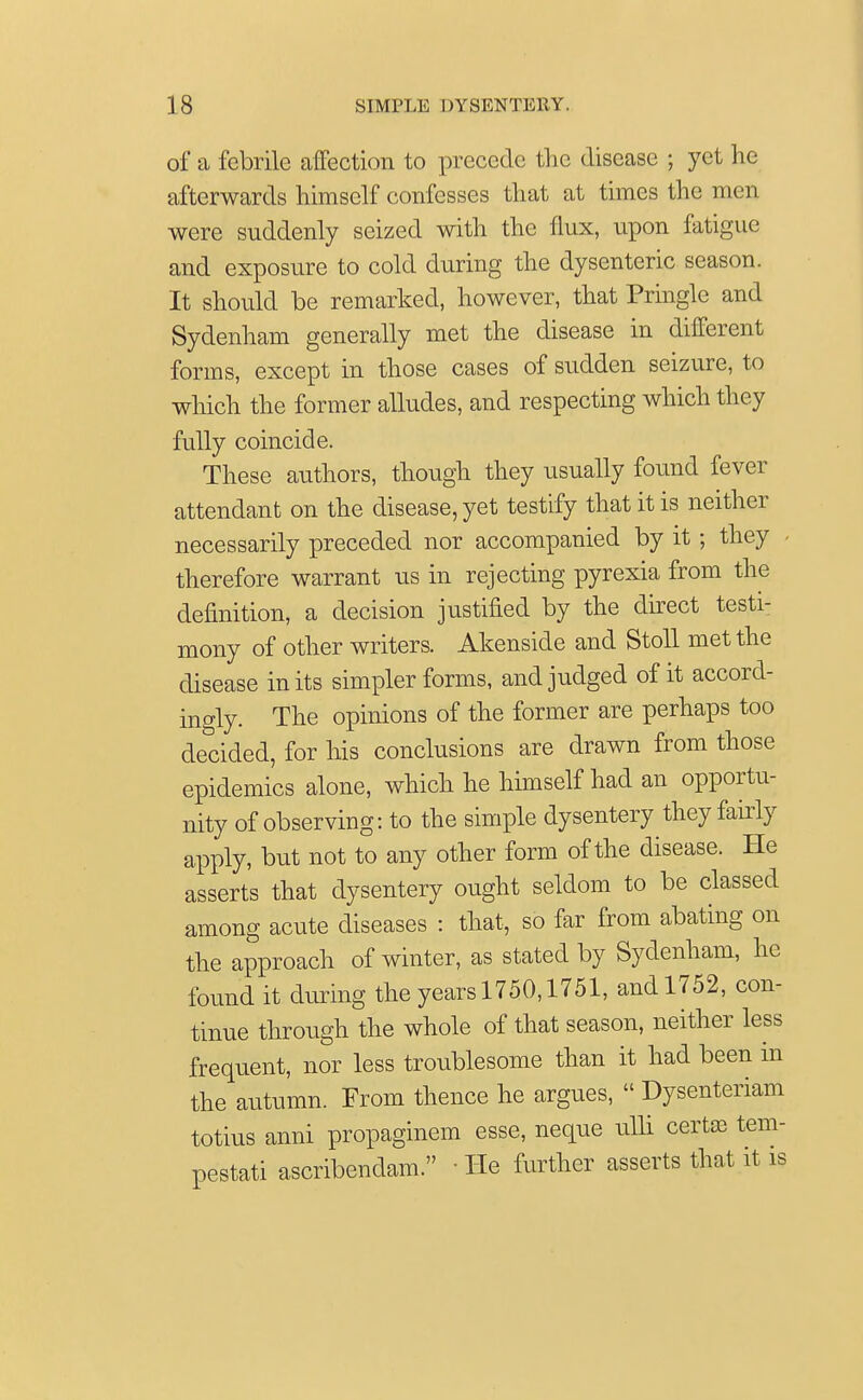 of a febrile affection to precede the disease ; yet he afterwards himself confesses that at times the men were suddenly seized with the flux, upon fatigue and exposure to cold during the dysenteric season. It should be remarked, however, that Pringle and Sydenham generally met the disease in different forms, except in those cases of sudden seizure, to which the former alludes, and respecting which they fully coincide. These authors, though they usually found fever attendant on the disease, yet testify that it is neither necessarily preceded nor accompanied by it ; they therefore warrant us in rejecting pyrexia from the definition, a decision justified by the direct testi- mony of other writers. Akenside and Stoll met the disease in its simpler forms, and judged of it accord- ingly. The opinions of the former are perhaps too decided, for his conclusions are drawn from those epidemics alone, which he himself had an opportu- nity of observing: to the simple dysentery they fairly apply, but not to any other form of the disease. He asserts that dysentery ought seldom to be classed among acute diseases : that, so far from abating on the approach of winter, as stated by Sydenham, he found it during the years 1750,1751, and 1752, con- tinue through the whole of that season, neither less frequent, nor less troublesome than it had been in the autumn. From thence he argues,  Dysenteriam totius anni propaginem esse, neque ulli certaj tem- pestati ascribendam. ■ He further asserts that it is