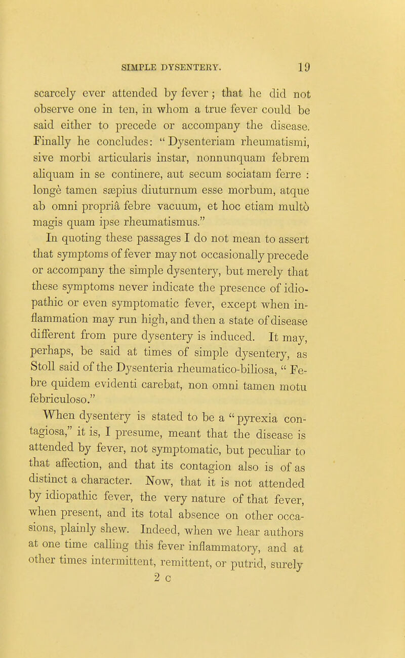 scarcely ever attended by fever; that he did not observe one in ten, in whom a true fever could be said either to precede or accompany the disease. Finally he concludes:  Dysenteriam rheumatismi, sive morbi articularis instar, nonnunquam febrem aliquam in se continere, aut secum sociatam ferre : longe tamen saspius diuturnum esse morbum, atque ab omni propria febre vacuum, et hoc etiam mult6 magis quam ipse rheumatismus. In quoting these passages I do not mean to assert that symptoms of fever may not occasionally precede or accompany the simple dysentery, but merely that these symptoms never indicate the presence of idio- pathic or even symptomatic fever, except when in- flammation may run high, and then a state of disease different from pure dysentery is induced. It may, perhaps, be said at times of simple dysentery, as Stoll said of the Dysenteria rheumatico-biliosa,  Fe- bre quidem evidenti carebat, non omni tamen motu febriculoso. When dysentery is stated to be a  pyrexia con- tagiosa, it is, I presume, meant that the disease is attended by fever, not symptomatic, but peculiar to that affection, and that its contagion also is of as distinct a character. Now, that it is not attended by idiopathic fever, the very nature of that fever, when present, and its total absence on other occa- sions, plainly shew. Indeed, when we hear authors at one time calling this fever inflammatory, and at other times intermittent, remittent, or putrid, surely 2 c