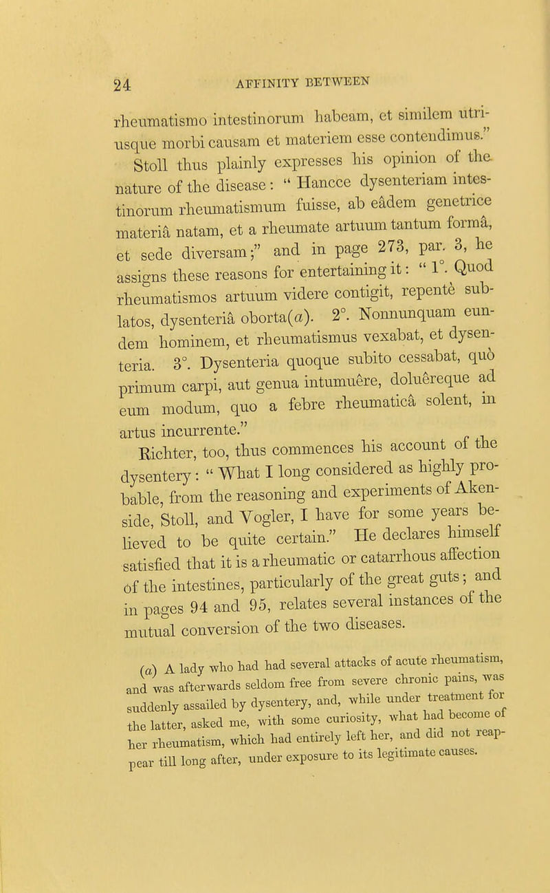 rheumatismo intestinorum habeam, et similera utri- usque morbicausam et materiem esse contcndimus. Stoll thus plainly expresses his opinion of the. nature of the disease: « Hancce dysenteriam intes- tinorum rheumatismum fuisse, ab eadem genetnce materia natam, et a rheumate artuum tantum forma, et sede diversam; and in page 273, par. 3, he assigns these reasons for entertaining it:  1°. Quod rheumatismos artuum videre contigit, repente sub- latos, dysenteric oborta(a). 2°. Nonnunquam eun- dem hominem, et rheumatismus vexabat, et dysen- teria. 3°. Dysenteria quoque subito cessabat, quo primum carpi, aut genua intumuere, doluereque ad eum modum, quo a febre rheumatica solent, m artus incurrente. Richter, too, thus commences his account ot the dysentery :  What I long considered as highly pro- bable, from the reasoning and experiments of Aken- side, Stoll, and Vogler, I have for some years be- lieved to be quite certain. He declares himself satisfied that it is a rheumatic or catarrhous affection of the intestines, particularly of the great guts - and in pages 94 and 95, relates several instances of the mutual conversion of the two diseases. fa) A lady who had had several attacks of acute rheumatism, and was afterwards seldom free from severe chronic pams was suddenly assailed by dysentery, and, while under treatment for flatter, asked me, with some curiosity, whalha become of ter rheumatism, which had entirely left her, and did not ap- pear till long after, under exposure to its legitimate causes.