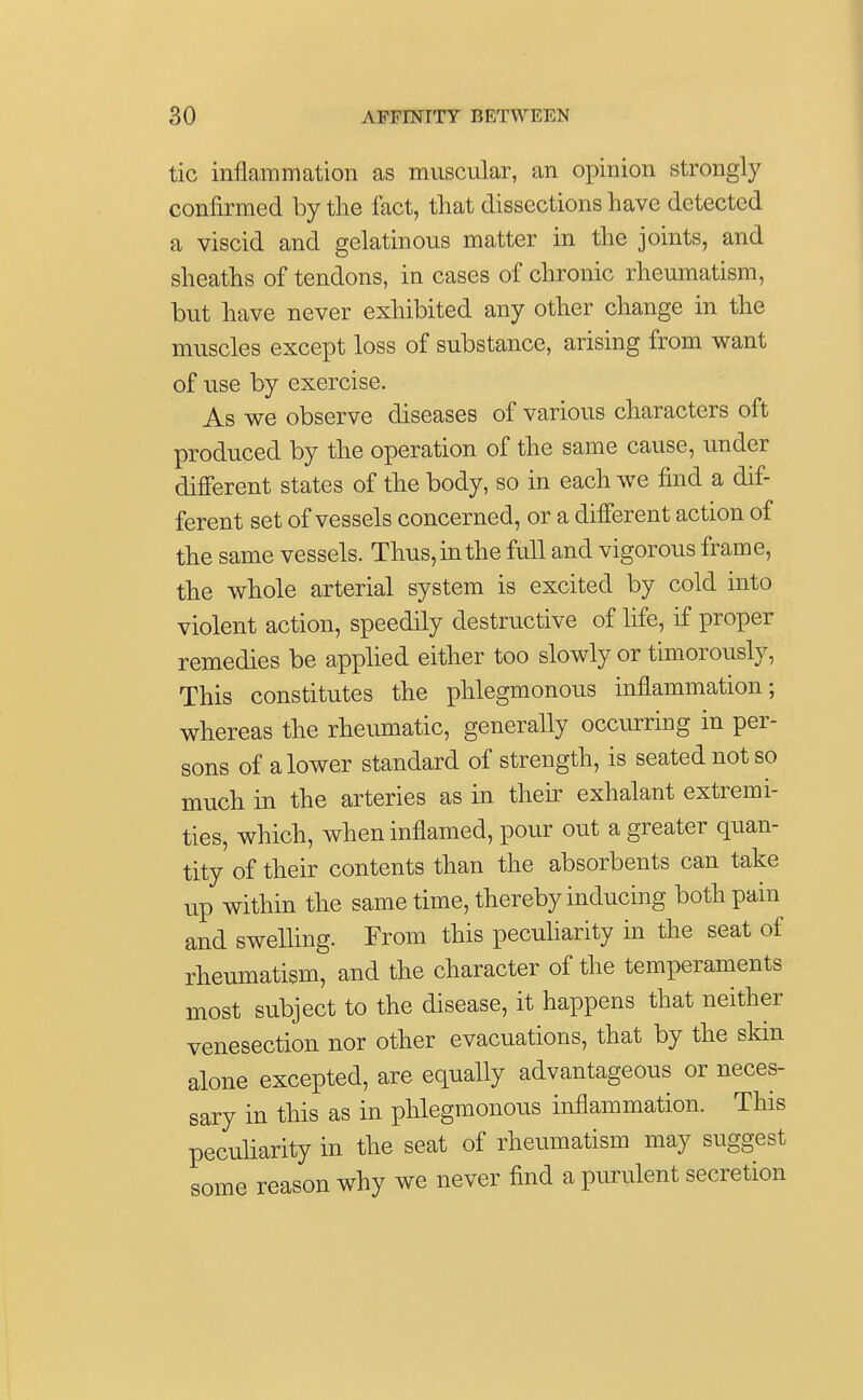 tic inflammation as muscular, an opinion strongly confirmed by the fact, that dissections have detected a viscid and gelatinous matter in the joints, and sheaths of tendons, in cases of chronic rheumatism, but have never exhibited any other change in the muscles except loss of substance, arising from want of use by exercise. As we observe diseases of various characters oft produced by the operation of the same cause, under different states of the body, so in each we find a dif- ferent set of vessels concerned, or a different action of the same vessels. Thus, in the full and vigorous frame, the whole arterial system is excited by cold into violent action, speedily destructive of life, if proper remedies be applied either too slowly or timorously, This constitutes the phlegmonous inflammation; whereas the rheumatic, generally occurring in per- sons of a lower standard of strength, is seated not so much in the arteries as in their exhalant extremi- ties, which, when inflamed, pour out a greater quan- tity of their contents than the absorbents can take up within the same time, thereby inducing both pain and swelling. From this peculiarity in the seat of rheumatism, and the character of the temperaments most subject to the disease, it happens that neither venesection nor other evacuations, that by the skin alone excepted, are equally advantageous or neces- sary in this as in phlegmonous inflammation. This peculiarity in the seat of rheumatism may suggest some reason why we never find a purulent secretion