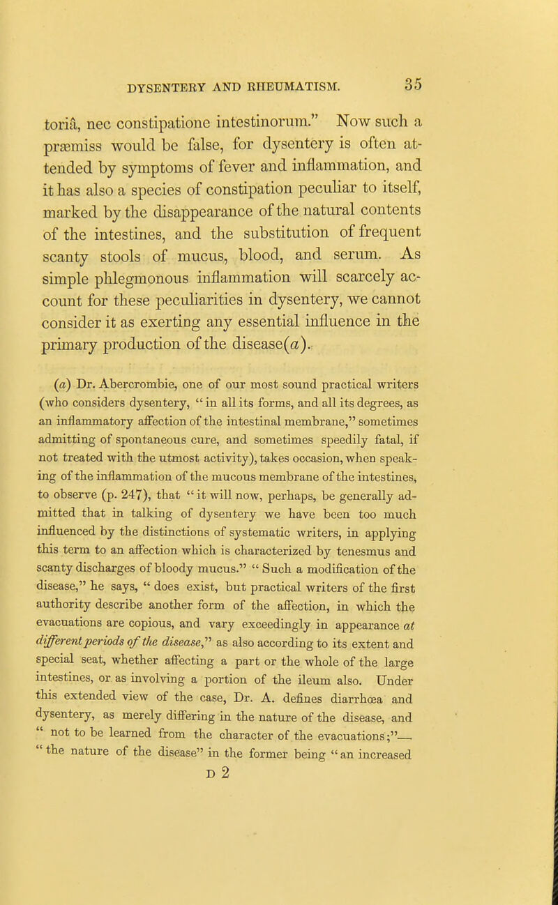 toria, nee constipatione intestinorura. Now such a premiss would be false, for dysentery is often at- tended by symptoms of fever and inflammation, and it has also a species of constipation peculiar to itself, marked by the disappearance of the natural contents of the intestines, and the substitution of frequent scanty stools of mucus, blood, and serum. As simple phlegmonous inflammation will scarcely ac- count for these peculiarities in dysentery, we cannot consider it as exerting any essential influence in the primary production of the disease(a). (a) Dr. Abercrombie, one of our most sound practical writers (who considers dysentery,  in all its forms, and all its degrees, as an inflammatory affection of the intestinal membrane, sometimes admitting of spontaneous cure, and sometimes speedily fatal, if not treated with the utmost activity), takes occasion, when speak- ing of the inflammation of the mucous membrane of the intestines, to observe (p. 247), that  it will now, perhaps, be generally ad- mitted that in talking of dysentery we have been too much influenced by the distinctions of systematic writers, in applying this term to an affection which is characterized by tenesmus and scanty discharges of bloody mucus.  Such a modification of the disease, he says,  does exist, but practical writers of the first authority describe another form of the affection, in which the evacuations are copious, and vary exceedingly in appearance at different periods of the disease, as also according to its extent and special seat, whether affecting a part or the whole of the large intestines, or. as involving a portion of the ileum also. Under this extended view of the case, Dr. A. defines diarrhoea and dysentery, as merely differing in the nature of the disease, and not to be learned from the character of the evacuations ;  the nature of the disease in the former being  an increased D 2
