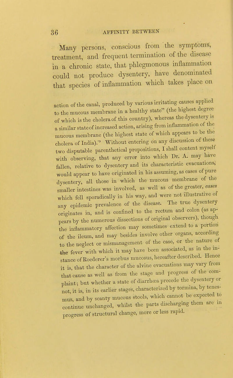 Many persons, conscious from the symptoms, treatment, and frequent termination of the disease in a chronic state, that phlegmonous inflammation could not produce dysentery, have denominated that species of inflammation which takes place on action of the canal, produced by various irritating causes applied to the mucous membrane in a healthy state (the highest degree of which is the cholera of this country), whereas the dysentery is a similar state of increased action, arising from inflammation of the mucous membrane (the highest state of which appears to be the cholera of India)/' Without entering on any discussion of these two disputable parenthetical propositions, I shall content myseli with observing, that any error into which Dr. A. may have fallen, relative to dysentery and its characteristic evacuations, would appear to have originated in his assuming, as cases of pure dysentery, all those in which the mucous membrane of the smaller intestines was involved, as well as of the greater, cases which fell sporadically in his way, and were not illustrative of any epidemic prevalence of the disease. The true dysentery originates in, and is confined to the rectum and colon (as ap- pears by the numerous dissections of original observers), though the inflammatory affection may sometimes extend to a portion of the ileum, and may besides involve other organs, according to the neglect or mismanagement of the case, or the nature tf the fever with which it may have been associated, as m the in- stance of Roederer's morbus mucosus, hereafter described. Hence it is that the character of the alvine evacuations may vary from that'eause as well as from the stage and progress of the com- plaint ■ but whether a state of diarrhoea precede the dysentery or not it is, in its earlier stages, characterized by tormina, by tenes- mus, and by scanty mucous stools, which cannot be expected to continue unchanged, whilst the parts discharging them are in progress of structural change, more or less rapid.