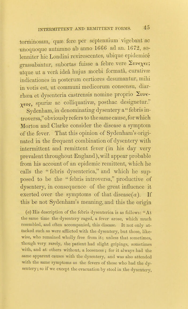 torminosam, qm fere per septennium vigebant ac unoquoque autumno ab anno 16G6 ad an. 1G72, so- lenniter hie Londini revirescentes, ubiqne epidemic! grassabantur, subortas fuisse a febre vere 2ui/ex«■; atque nt a vera idea liujus morbi formata, curatives indicationes in posterum certiores desnrnantur, milii in votis est, ut communi medicorum consensu, diar- rhoea et dysenteria castrensis nomine proprio 2we- Xeoy, spuriae ac colliquativas, posthac clesignetur. Sydenham, in denominating dysentery a  febris in- troversa, obviously refers to the same cause, for which Morton and Clarke consider the disease a symptom of the fever. That this opinion of Sydenham's origi- nated in the frequent combination of dysentery with intermittent and remittent fever (in his day very prevalent throughout England), will appear probable from his account of an epidemic remittent, which he calls the  febris dysenterica, and which he sup- posed to be the  febris introversa, productive of dysentery, in consequence' of the great influence it exerted over the symptoms of that disease(a). If this be not Sydenham's meaning, and this the origin (a) His description of the febris dysenterica is as follows: At the same time the dysentery raged, a fever arose, which much resembled, and often accompanied, this disease. It not only at- tacked such as were afflicted with the dysentery, but those, like- wise, who remained wholly free from it; unless that sometimes, though very rarely, the patient had slight gripings, sometimes with, and at others without, a looseness ; for it always had the same apparent causes with the dysentery, and was also attended with the same symptoms as the fevers of those who had the dy- sentery ; so if we except the evacuation by stool in the dysentery,