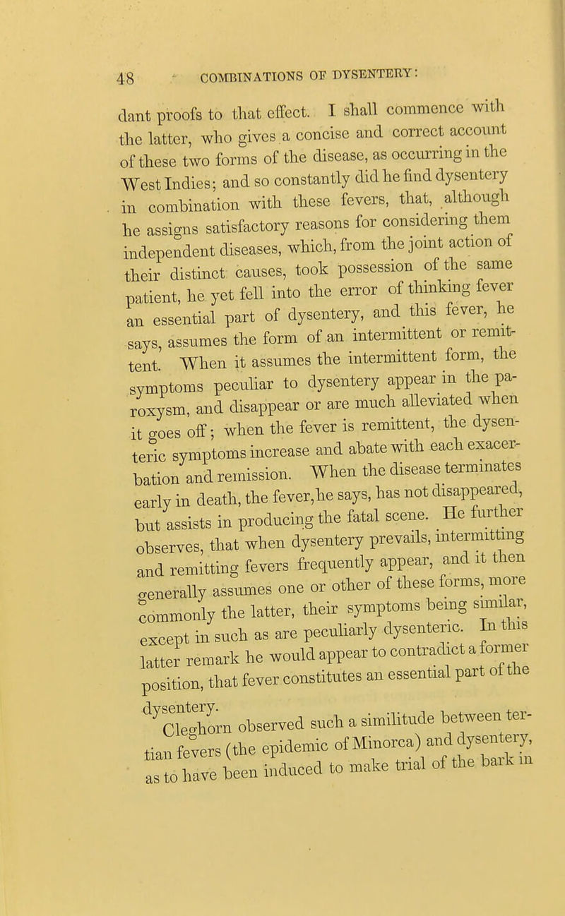 dant proofs to that effect. I shall commence with the latter, who gives a concise and correct account of these two forms of the disease, as occurring m the West Indies; and so constantly did he find dysentery in combination with these fevers, that, although he assigns satisfactory reasons for considering them independent diseases, which, from the joint action of their distinct causes, took possession of the same patient, he yet fell into the error of thinking fever an essential part of dysentery, and this fever, he says, assnmes the form of an intermittent or remit- tent When it assumes the intermittent form, the symptoms peculiar to dysentery appear in the pa- roxysm, and disappear or are much alleviated when it goes off- when the fever is remittent, the dysen- teric symptoms increase and abate with each exacer- bation and remission. When the disease terminates early in death, the fever,he says, has not disappeared, but assists in producing the fatal scene. He further observes, that when dysentery prevails, intermitting and remitting fevers frequently appear, and it then generally assumes one or other of these forms, more commonly the latter, their symptoms being similar, except in such as are peculiarly dysenteric. In this latter remark he would appear to contradict a former position, that fever constitutes an essential part ot the ^cTeZn observed such a similitude between ter- tian fevers (the epidemic of Minorca) and dysentery, sTo have been induced to make trial of the bark m