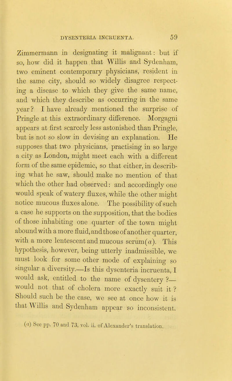 Zimraermann in designating it malignant: but if so, Low did it happen that Willis and Sydenham, two eminent contemporary physicians, resident in the same city, should so widely disagree respect- ing a disease to which they give the same name, and which they describe as occurring in the same year ? I have already mentioned the surprise of Pringle at this extraordinary difference. Morgagni appears at first scarcely less astonished than Pringle, but is not so slow in devising an explanation. He supposes that two physicians, practising in so large a city as London, might meet each with a different form of the same epidemic, so that either, in describ- ing what he saw, should make no mention of that which the other had observed: and accordingly one would speak of watery fluxes, while the other might notice mucous fluxes alone. The possibility of such a case he supports on the supposition, that the bodies of those inhabiting one quarter of the town might abound with a more fluid, and those of another quarter, with a more lentescent and mucous serum (a). This hypothesis, however, being utterly inadmissible, we must look for some other mode of explaining so singular a diversity.—Is this dysenteria incruenta, I would ask, entitled to the name of dysentery ? would not that of cholera more exactly suit it ? Should such be the case, we see at once how it is that Willis and Sydenham appear so inconsistent.