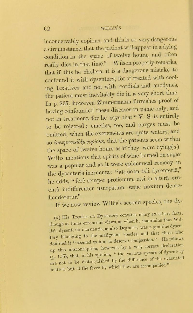 inconceivably copious, and this is so very dangerous a circumstance, that the patient will appear in a dying condition in the space of twelve hours, and often really dies in that time. Wilson properly remarks, that if this be cholera, it is a dangerous mistake to confound it with dysentery, for if treated with cool- ing laxatives, and not with cordials and anodynes, the patient must inevitably die in a very short time. In p. 237, however, Zimmermann furnishes proof of having confounded these diseases in name only, and not in treatment, for he says that  V. S. is entirely to be rejected ; emetics, too, and purges must be omitted, when the excrements are quite watery, and so inexpressibly copious, that the patients seem within the space of twelve hours as if they were dymg(a). Willis mentions that spirits of wine burned on sugar was a popular and as it were epidemical remedy m the dysenteriamomenta: atquein tali dysenteria,' he adds,  fere semper proficuum, etsi in altera om- enta indifferenter usurpatum, ssspe noxium depre- hencleretur. . If we now review Willis's second species, the dy- (a) His Treatise on Dysentery contains many excellent facts, though at times erroneous views, as when he maintains that Wil- lis's dysenteria incruentia, as also Degner's, was a genuine dysen- Z belonging to the malignant species, and that to wh doubted it » seemed to him to deserve compassion. He follows up this misconception, however, by a very correct declaration ft 56) that, in his opinion, the various species of dysentery t not)'to be distinguished by the difference of the evacuated matter, but of the fever by which they are accompanied.