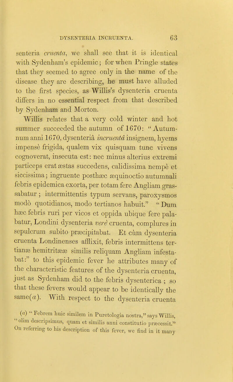 senteria omenta, we shall see that it is identical with Sydenham's epidemic; for when Pringlc states that the}' seemed to agree only in the name of the disease they are describing, he must have alluded to the first species, as Willis's dysenteria cruenta differs in no essential respect from that described by Sydenham and Morton. Willis relates that a very cold winter and hot summer succeeded the autumn of 1670: Autum- num anni 1670, dysenteria momenta insignem, hyems impense frigida, qualem vix quisquam tunc vivens cognoverat, insecuta est: nec minus alterius extremi particeps erat vestas succedens, calidissima nempe et siccissima; ingruente posthsec sequinoctio autumnali febris epidemica exorta, per totam fere Angliam gras- sabatur ; intermittentis typum servans, paroxysmos mod6 quotidianos, modo tertianos habuit.  Dum hasc febris ruri per vicos et oppida ubique fere pala- batur, Londini dysenteria verS cruenta, complures in sepulcrum subito pracipitabat. Et cum dysenteria cruenta Londinenses afHixit, febris intermittens ter- tianaB hemitritajaj similis reliquam Angliam infesta- bat: to this epidemic fever he attributes many of the characteristic features of the dysenteria cruenta, just as Sydenham did to the febris dysenterica ; so that these fevers would appear to be identically the same(a). With respect to the dysenteria cruenta («)  Febrem huic similem in Puretologia nostra, says Willis,  olim descripsimus, quam et similis anni constitute preecessit. On referring to his description of this fever, we find in it many