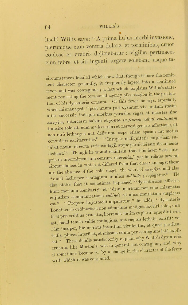 itself, Willis says:  A prima hujus morbi invasions, plerumque cum ventris dolore, et torminibus, cruor copiose et crebr6 dejiciebatur ; vigiliae pertinaces cum febre et siti ingenti urgere solebant, usque ta- circumstances detailed which shew that, though it bore the remit- tent character generally, it frequently lapsed into a continued fever, and was contagious ; a fact which explains Willis s state- ment respecting the occasional agency of contagion in the produc- tion of his dysenteria cruenta. Of this fever he says, especially when mismanaged, post unum paroxysmum vix finitum statim alter successit, indeque morbus periodos vagas et mcertas sine MV&* intercessu habere et postea infebrem veluti continuum transire solebat, cum mala cerebri et nervosi generis affectione, ut nonrarblethargus aut delirium, s*pe etiam spasmi aut motus convulsivi excitarentur. Insuper mabgnitatis cujusdam su- bibat notam et certa satis contagii atqueperniciei suse documenta dederat Though he would maintain that this fever  est pro- prie in 'intermittentium censum referenda, yet he relates several circumstances in which it differed from that class: amongst these are the absence of the cold stage, the want of «n,C*«, and abo quod facile per contagium in alios subinde propagatur. He also states that it sometimes happened «dysentericos affectus hunc morbum comitari; et « dein morbum non sine miasmati, cujusdam communicatione subinde ad alios translatum suspicaii es  Propter hujusmodi apparatum, he adds, dysenteria Winensisordinariaetnon admodum malignaexoriri licet pr» sedibus cruentis, horrenda statim et plerumque dm ui na est hand tamen valde contagiosa, aut s.pius lethalis existi : ve- rt insuper, hie morbus interdum virulentus, et quasi pestilen- tiabs pluses interficit, et miasma suum per contagium ate exph- at' These details satisfactory explain why Willis's dysentena uenta, like Morton's, was in general not —^ ^ it sometimes became so, by a change in the character of the with which it was conjoined.