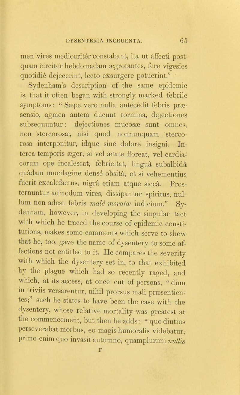 men vires mediocriter constabant, ita tit affecti post- quam circiter hebclomadara eegrotantes, fere vigesies quotidie dejecerint, lecto exsurgcre potuerint. Sydenham's description of the same epidemic is, that it often began with strongly marked febrile symptoms:  Saspe vero nulla antecedit febris praB- sensio, agmen autem ducunt tormina, dejectiones subsequuntur: dejectiones mucosas sunt omnes, non stercorosa?, nisi quod nonnunquam sterco- rosa interponitur, idque sine dolore insigni. In- terea temporis asger, si vel getate floreat, vel cardia- corum ope incalescat, febricitat, lingua subalbida quadam mucilagine dense obsita, et si vehementius fuerit excalefactus, nigra etiam atque sicca. Pros- ternuntur admodum vires, dissipantur spiritus, nul- lum non adest febris male moratm indicium. Sy- denham, however, in developing the singular tact with which he traced the course of epidemic consti- tutions, makes some comments which serve to shew that he, too, gave the name of dysentery to some af- fections not entitled to it. He compares the severity with which the dysentery set in, to that exhibited by the plague which had so recently raged, and which, at its access, at once cut of persons,  dum m tnviis versarentur, nihil prorsus mali prsesentien- tes; such he states to have been the case with the dysentery, whose relative mortality was greatest at the commencement, but then he adds:  quo diutius perseverabat morbus, eo magis humoralis videbatnr, pnmo enim quo invasitautumno, quamplurimi nnllis F