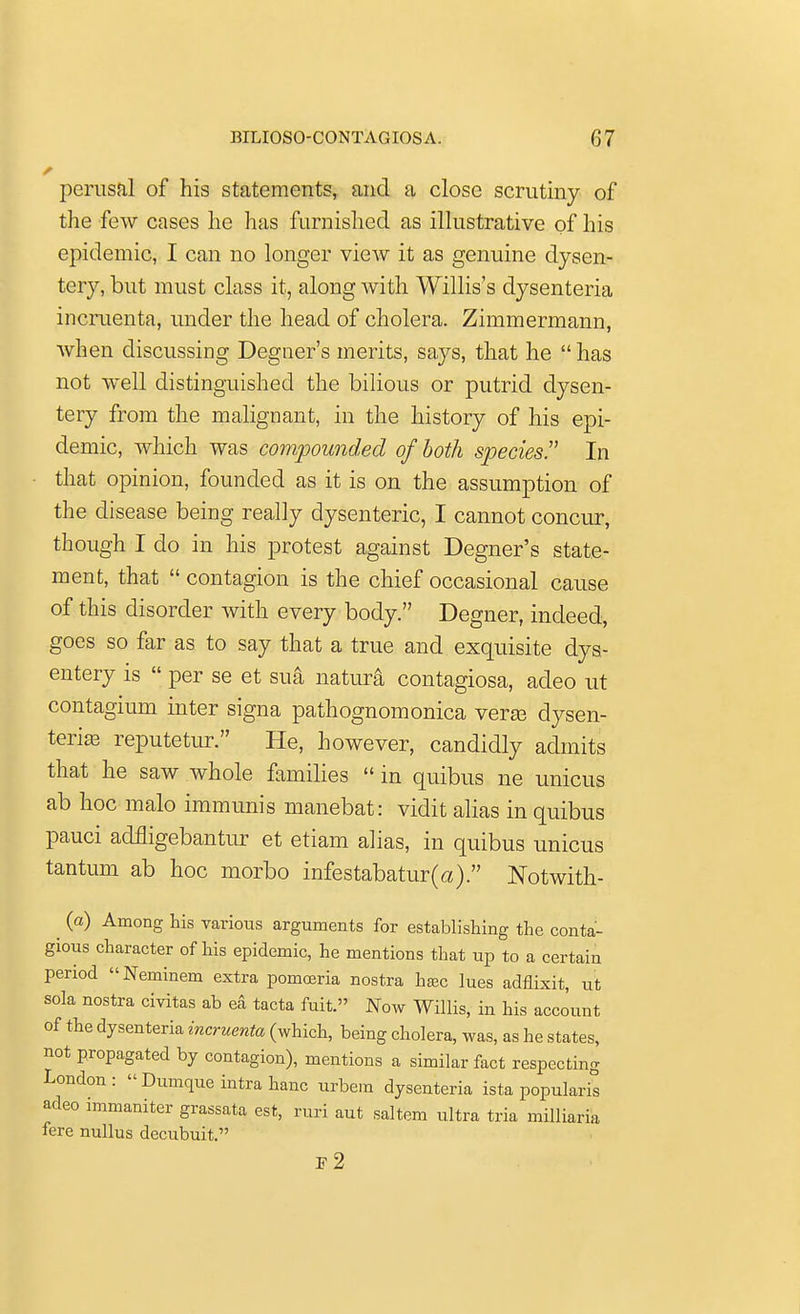 perusal of his statements, and a close scrutiny of the few cases he has furnished as illustrative of his epidemic, I can no longer view it as genuine dysen- tery, but must class it, along with Willis's dysenteria incruenta, under the head of cholera. Zimmermann, when discussing Degner's merits, says, that he  has not well distinguished the bilious or putrid dysen- tery from the malignant, in the history of his epi- demic, which was compounded of both species!' In that opinion, founded as it is on the assumption of the disease being really dysenteric, I cannot concur, though I do in his protest against Degner's state- ment, that  contagion is the chief occasional cause of this disorder with every body. Degner, indeed, goes so far as to say that a true and exquisite dys- entery is  per se et sua natur& contagiosa, adeo ut contagium inter signa pathognomonica vera3 dysen- terias reputetur. He, however, candidly admits that he saw whole families  in quibus ne unicus ab hoc malo immunis manebat: vidit alias in quibus pauci aclfligebantur et etiam alias, in quibus unicus tantuni ab hoc morbo infestabatur(a). Notwith- ^ (a) Among his various arguments for establishing the conta- gious character of his epidemic, he mentions that up to a certain period Neminem extra pomceria nostra ha3c lues adflixit, ut sola nostra civitas ab ea tacta fuit. Now Willis, in his account of the dysenteria incruenta (which, being cholera, was, as he states, not propagated by contagion), mentions a similar fact respecting London: Dumque intra banc urbem dysenteria ista popularis adeo immaniter grassata est, ruri aut saltern ultra tria milliaria fere nullus decubuit. F2