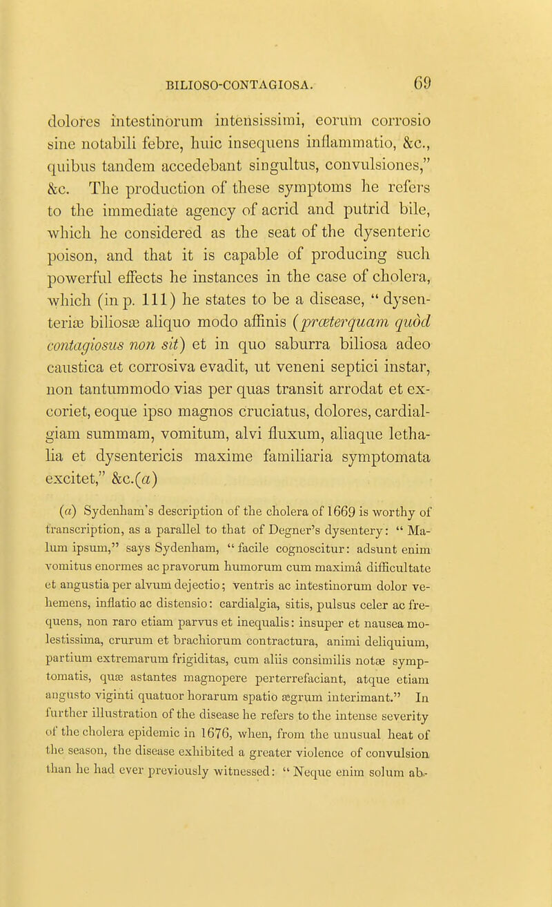 dolores intestinorum intensissimi, eorum corrosio sine notabili febre, hide insequens inflammatio, &c, quibus tandem accedebant singultus, convulsiones, &c. The production of these symptoms he refers to the immediate agency of acrid and putrid bile, which he considered as the seat of the dysenteric poison, and that it is capable of producing such powerful effects he instances in the case of cholera, which (in p. Ill) he states to be a disease,  dysen- teric bilioste aliquo modo affinis (prmterquam quod contagiosus non sit) et in quo saburra biliosa adeo eaustica et corrosiva evadit, ut veneni septici instar, non tantummodo vias per quas transit arrodat et ex- coriet, eoque ipso magnos cruciatus, dolores, cardial- giam summam, vomitum, alvi fluxum, aliaque letha- lia et dysentericis maxime familiaria symptomata excitet, &c.(a) («) Sydenham's description of the cholera of 1669 is worthy of transcription, as a parallel to that of Degner's dysentery:  Ma- lum ipsum, says Sydenham, facile cognoscitur: adsunt enim vomitus enormes ac pravorum humorum cum maxima difficultate et angustiaper alvum dejectio; ventris ac intestinorum dolor ve- hemens, inflatio ac distensio: cardialgia, sitis, pulsus celer acfre- quens, non raro etiam parvus et inequalis: insuper et nausea mo- lestissima, crurum et brachiorum contractura, animi deliquium, partium extremarum frigiditas, cum aliis consimilis notee symp- tomatis, quas astantes magnopere perterrefaciant, atque etiam angusto viginti quatuor horarum spatio a?grum interimant. In further illustration of the disease he refers to the intense severity of the cholera epidemic in 1676, when, from the unusual heat of the season, the disease exhibited a greater violence of convulsion than he had ever previously witnessed:  Neque enim solum ab.-