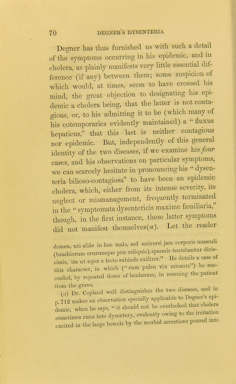 Degner has thus furnished us with such a detail of the symptoms occurring in his epidemic, and in cholera, as plainly manifests very little essential dif- ference (if any) between them; some suspicion of which would, at times, seem to have crossed his mind, the great objection to designating his epi- demic a cholera being, that the latter is not conta- gious, or, to his admitting it to be (which many of his cotemporaries evidently maintained) a  fluxus hepaticus, that this last is neither contagious nor epidemic. But, independently of this general identity of the two diseases, if we examine his four cases, and his observations on particular symptoms, we can scarcely hesitate in pronouncing his  dysen- teria bilioso-contagiosa to have been an epidemic cholera, which, either from its intense severity, its neglect or mismanagement, frequently terminated in the  symptomata dysentericis maxime familiaria, though, in the first instance, these latter symptoms did not manifest themselves(a). Let the reader domen, uti alias in hoc malo, sed universi jam corporis musculi (brachiorum crurumque pr* reliquis), spasmis tentabantur diris- Lis, ita ut eeger e lecto subinde exiliret. He detads a case of this character, in which (cum pulsu vix micante ) he suc- ceeded, by repeated doses of laudanum, in rescuing the patient from the grave. (a) Dr Copland well distinguishes the two diseases, and in v 712 makes an observation specially applicable to Degner's epi- demic, when he says, » it should not be overlooked that cholera sometimes runs into dysentery, evidently owing to the excited in the large bowels by the morbid secretions poured into
