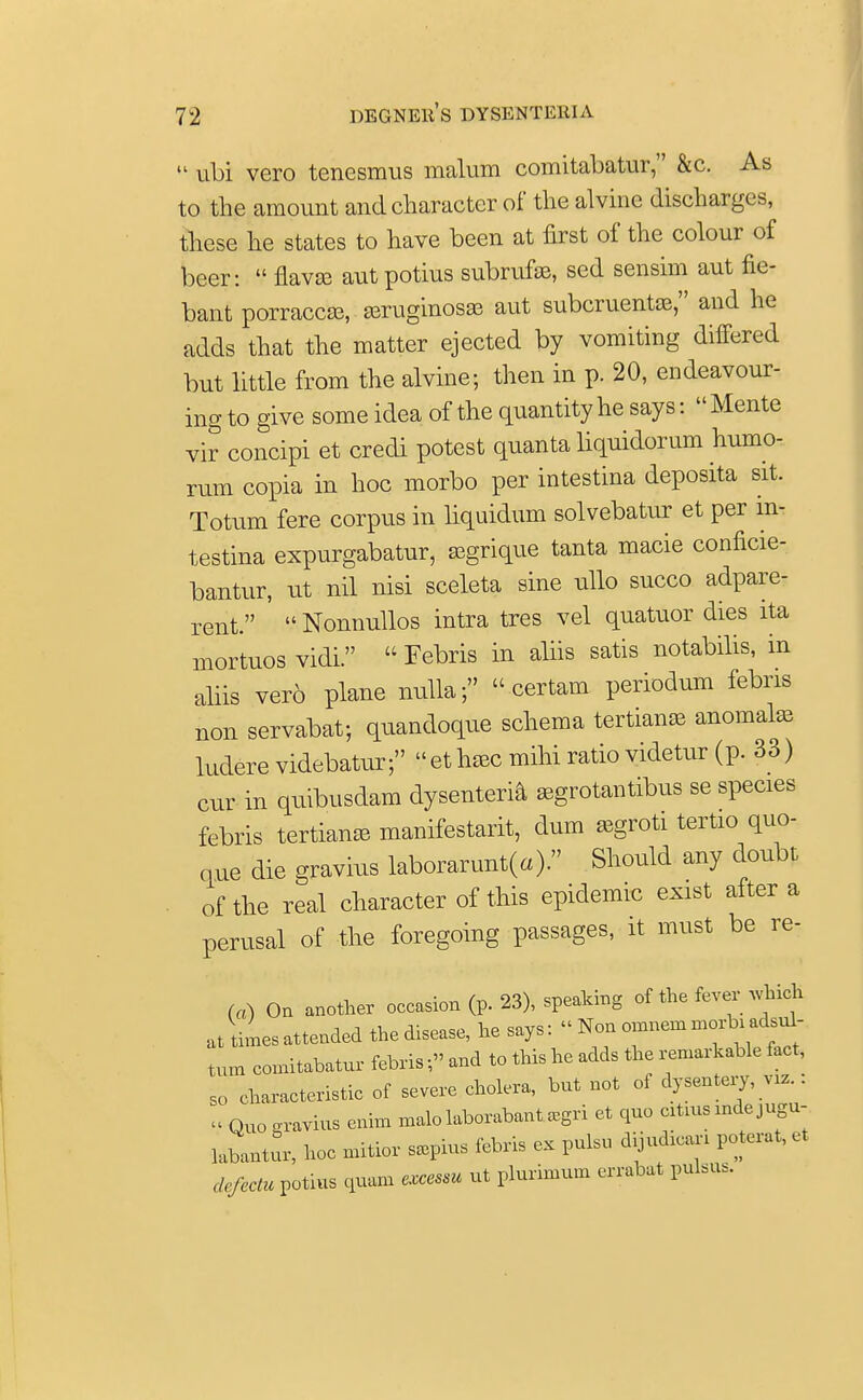  ubi vero tenesmus malum comitabatur, &c. As to the amount and character of the alvinc discharges, these he states to have been at first of the colour of beer:  flavse autpotius subrufae, sed sensim aut fie- bant porraccas, aeruginosas aut subcruentae, and he adds that the matter ejected by vomiting differed but little from the alvine; then in p. 20, endeavour- ing to give some idea of the quantity he says:  Mente vir concipi et credi potest quanta liquidorum humo- rum copia in hoc morbo per intestina deposita sit. Totum fere corpus in liquidum solvebatur et per in- testina expurgabatur, asgrique tanta macie conficie- bantur, at nil nisi sceleta sine alio succo adpare- rent. '  Nonnullos intra tres vel quatuor dies ita mortuos vidi.  Febris in aliis satis notabilis, in aliis vero plane nulla;  certam periodum febris non servabat; quandoque schema tertians anomalae ludere videbatur; ethaec mihi ratio videtur (p. 33) cur in quibusdam dysenteria aegrotantibus se species febris tertians manifestarit, dum segroti tertio quo- que die gravius laborarunt(a). Should any doubt of the real character of this epidemic exist after a perusal of the foregoing passages, it must be re- fa) On another occasion (p. 23), speaking of the fever which at unattended theto^ turn comitabatur febris;» and to this he adds the remarkable fact, so characteristic of severe cholera, but not of dysentery, vrz.: « Quo gravius enim malo laborabant .gri et quo citmsindejugu- laLtur, hoc mitior s.pius febris ex pulsu dijud.can poterat, et defectu^im quam excessu ut plurimum errabat pulsus.