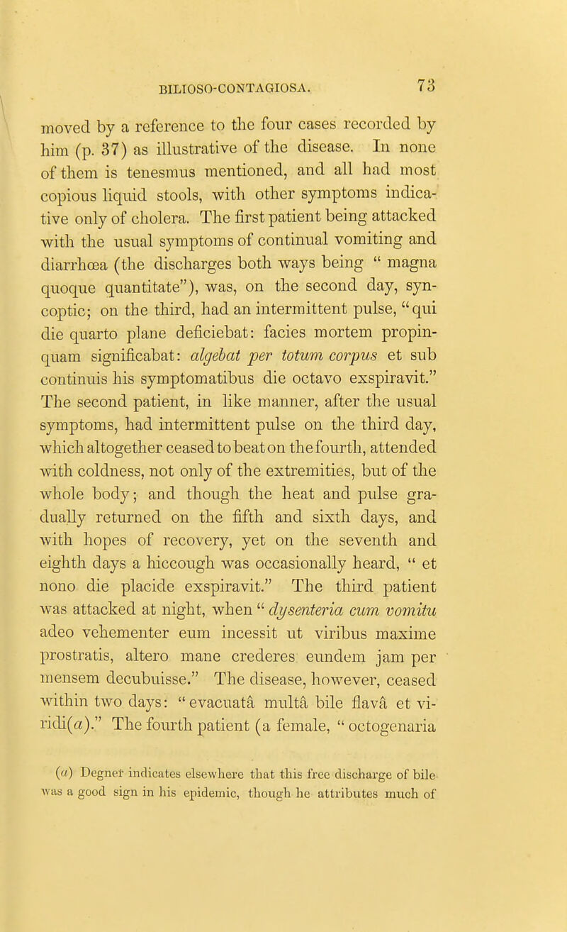 I moved by a reference to the four cases recorded by him (p. 37) as illustrative of the disease. In none of them is tenesmus mentioned, and all had most copious liquid stools, with other symptoms indica- tive only of cholera. The first patient being attacked with the usual symptoms of continual vomiting and diarrhoea (the discharges both ways being  magna quoque quantitate), was, on the second day, syn- coptic; on the third, had an intermittent pulse, qui die quarto plane deficiebat: facies mortem propin- quam significabat: algebat per totum corpus et sub continuis his symptomatibus die octavo exspiravit. The second patient, in like manner, after the usual symptoms, had intermittent pulse on the third day, which altogether ceased to beat on the fourth, attended with coldness, not only of the extremities, but of the whole body; and though the heat and pulse gra- dually returned on the fifth and sixth days, and with hopes of recovery, yet on the seventh and eighth days a hiccough was occasionally heard,  et nono die placide exspiravit. The third patient was attacked at night, when  clysenteria cum vomitu adeo vehementer eum incessit ut viribus maxime prostratis, altero mane crederes eundem jam per mensem decubuisse. The disease, however, ceased within two days:  evacuata multa bile flava et vi- ridi(a). The fourth patient (a female,  octogenaria (a) Degnef indicates elsewhere that this free discharge of bile was a good sign in his epidemic, though he attributes much of