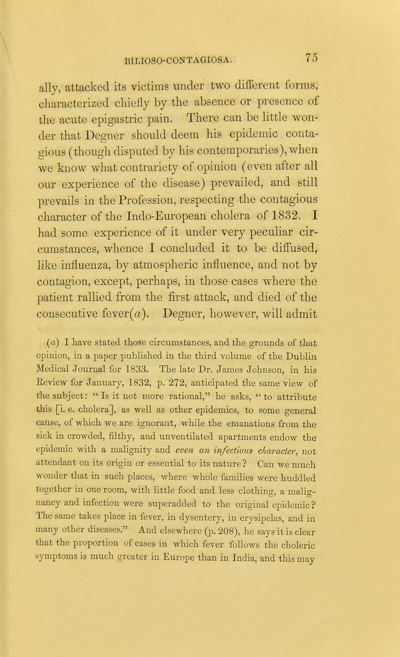ally, attacked its victims under two different forms, characterized chiefly by the absence or presence of the acute epigastric pain. There can be little won- der that Degner should deem his epidemic conta- gious (though disputed by his contemporaries), when we know what contrariety of opinion (even after all our experience of the disease) prevailed, and still prevails in the Profession, respecting the contagious character of the Indo-European cholera of 1832. I had some experience of it under very peculiar cir- cumstances, whence I concluded it to be diffused, like influenza, by atmospheric influence, and not by contagion, except, perhaps, in those cases where the patient rallied from the first attack, and died of the consecutive fever(a). Degner, however, will admit (a) I have stated those circumstances, and the grounds of that opinion, in a paper published in the third volume of the Dublin Medical Journal for 1833. The late Dr. James Johnson, in his Eeview for January, 1832, p. 272, anticipated the same view of the subject:  Is it not more rational, he asks, to attribute this [i. e. cholera], as well as other epidemics, to some general cause, of which we are ignorant, while the emanations from the sick in crowded, filthy, and unventilated apartments endow the epidemic with a malignity and even an infectious character, not attendant on its origin or essential to its nature? Can we much wonder that in such places, where whole families were huddled together in one room, with little food and less clothing, a malig- nancy and infection were superadded to the original epidemic? The same takes place in fever, in dysentery, in erysipelas, and in many other diseases. And elsewhere (p. 208), he says it is clear that the proportion of cases in which fever follows the choleric symptoms is much greater in Europe than in India, and this may
