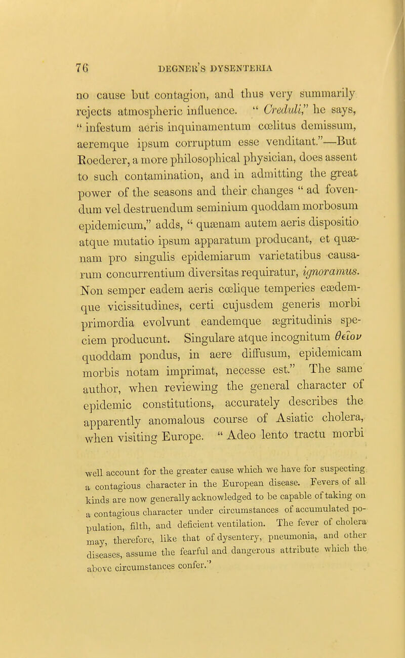 no cause but contagion, and thus very summarily rejects atmospheric influence. 14 Creduli, he says,  infestum aerie inquinamentum ccelitus demissum, aeremque ipsum corruptum esse venditant.—But Roederer, a more philosophical physician, does assent to such contamination, and in admitting the great power of the seasons and their changes  ad foven- dum vel destruendum seminium quoddam morbosum epidemicum, adds,  quaenam autem aeris dispositio atque mutatio ipsum apparatum producant, et quaa- nam pro singulis epidemiarum varietatibus causa- rum concurrentium diversitas requiratur, ignoramus. Non semper eadem aeris coelique temperies easdem- que vicissitudines, certi cujusdem generis morbi primordia evolvunt eandemque asgritudinis spe- ciem producunt. Singulare atque incognitum Oelov quoddam pondus, in aere diffusum, epidemicam morbis notam imprimat, necesse est. The same author, when reviewing the general character of epidemic constitutions, accurately describes the apparently anomalous course of Asiatic cholera, when visiting Europe.  Acleo lento tractu morbi well account for the greater cause which we have for suspecting a contagious character in the European disease. Fevers of all kinds are now generally acknowledged to be capable of taking on a contagious character under circumstances of accumulated po- pulation, filth, and deficient ventilation. The fever of cholera may, therefore, like that of dysentery, pneumonia, and other diseases, assume the fearful and dangerous attribute which the above circumstances confer.'