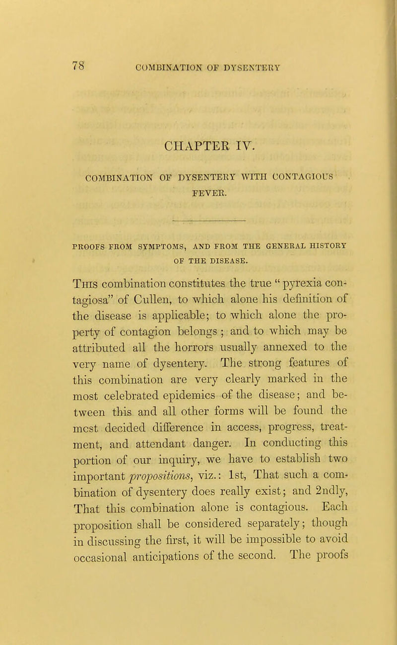 CHAPTER IV. COMBINATION OF DYSENTERY WITH CONTAGIOUS FEVER. PROOFS FROM SYMPTOMS, AND FROM THE GENERAL HISTORY OF THE DISEASE. This combination constitutes the true  pyrexia con- tagiosa of Cullen, to which alone his definition of the disease is applicable; to which alone the pro- perty of contagion belongs ; and to which may be attributed all the horrors usually annexed to the very name of dysentery. The strong features of this combination are very clearly marked in the most celebrated epidemics of the disease; and be- tween this and all other forms will be found the mcst decided difference in access, progress, treat- ment, and attendant danger. In conducting this portion of our inquiry, we have to establish two important propositions, viz.: 1st, That such a com- bination of dysentery does really exist; and 2ndly, That this combination alone is contagious. Each proposition shall be considered separately; though in discussing the first, it will be impossible to avoid occasional anticipations of the second. The proofs