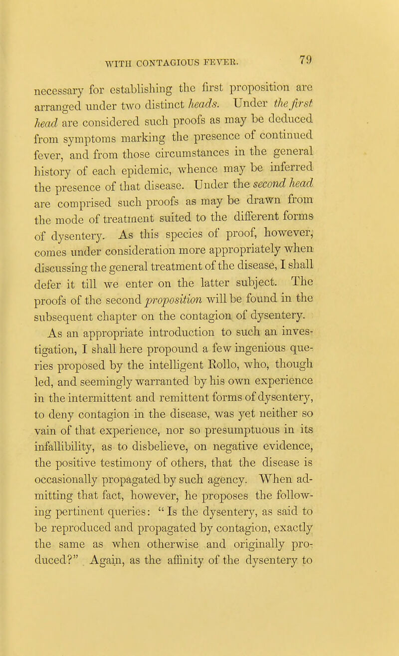 necessary for establishing the first proposition are arranged under two distinct heads. Under the first head are considered such proofs as may be deduced from symptoms marking the presence of continued fever, and from those circumstances in the general history of each epidemic, whence may be inferred the presence of that disease. Under the second head are comprised such proofs as may be drawn from the mode of treatment suited to the different forms of dysentery. As this species of proof, however, comes under consideration more appropriately when discussing the general treatment of the disease, I shall defer it till we enter on the latter subject. The proofs of the second proposition will be found in the subsequent chapter on the contagion of dysentery. As an appropriate introduction to such an inves- tigation, I shall here propound a few ingenious que- ries proposed by the intelligent Rollo, who, though led, and seemingly warranted by his own experience in the intermittent and remittent forms of dysentery, to deny contagion in the disease, was yet neither so vain of that experience, nor so presumptuous in its infallibility, as to disbelieve, on negative evidence, the positive testimony of others, that the disease is occasionally propagated by such agency. When ad- mitting that fact, however, he proposes the follow- ing pertinent queries:  Is the dysentery, as said to be reproduced and propagated by contagion, exactly the same as when otherwise and originally pro- duced? Again, as the affinity of the dysentery to