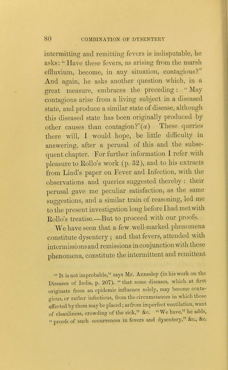intermitting and remitting fevers is indisputable, he asks:  Have these fevers, as arising from the marsh effluvium, become, in any situation, contagious? And again, he asks another question which, in a great measure, embraces the preceding:  May contagions arise from a living subject in a diseased state, and produce a similar state of disease, although this diseased state has been originally produced by other causes than contagion?(a) These queries there will, I would hope, be little difficulty in answering, after a perusal of this and the subse- quent chapter. For further information I refer with pleasure to Hollo's work (p. 32), and to his extracts from Lind's paper on Fever and Infection, with the observations and queries suggested thereby : their perusal gave me peculiar satisfaction, as the same suggestions, and a similar train of reasoning, led me to the present investigation long before 1 had met with Hollo's treatise.—But to proceed with our proofs. We have seen that a few well-marked phenomena constitute dysentery ; and that fevers, attended with intermissions and remissions in conjunction with these phenomena, constitute the intermittent and remittent It is not improbable, says Mr. Annesley (in bis work on the Diseases of India, p. 207),  that some diseases, wbicb at first originate from an epidemic influence solely, may become conta- gious, or rather infectious, from the circumstances in which those affected by them may be placed; as from imperfect ventilation, want of cleanliness, crowding of the sick, &c. We have, he adds,  proofs of such occurrences in fevers and dysentery, &c, &c.