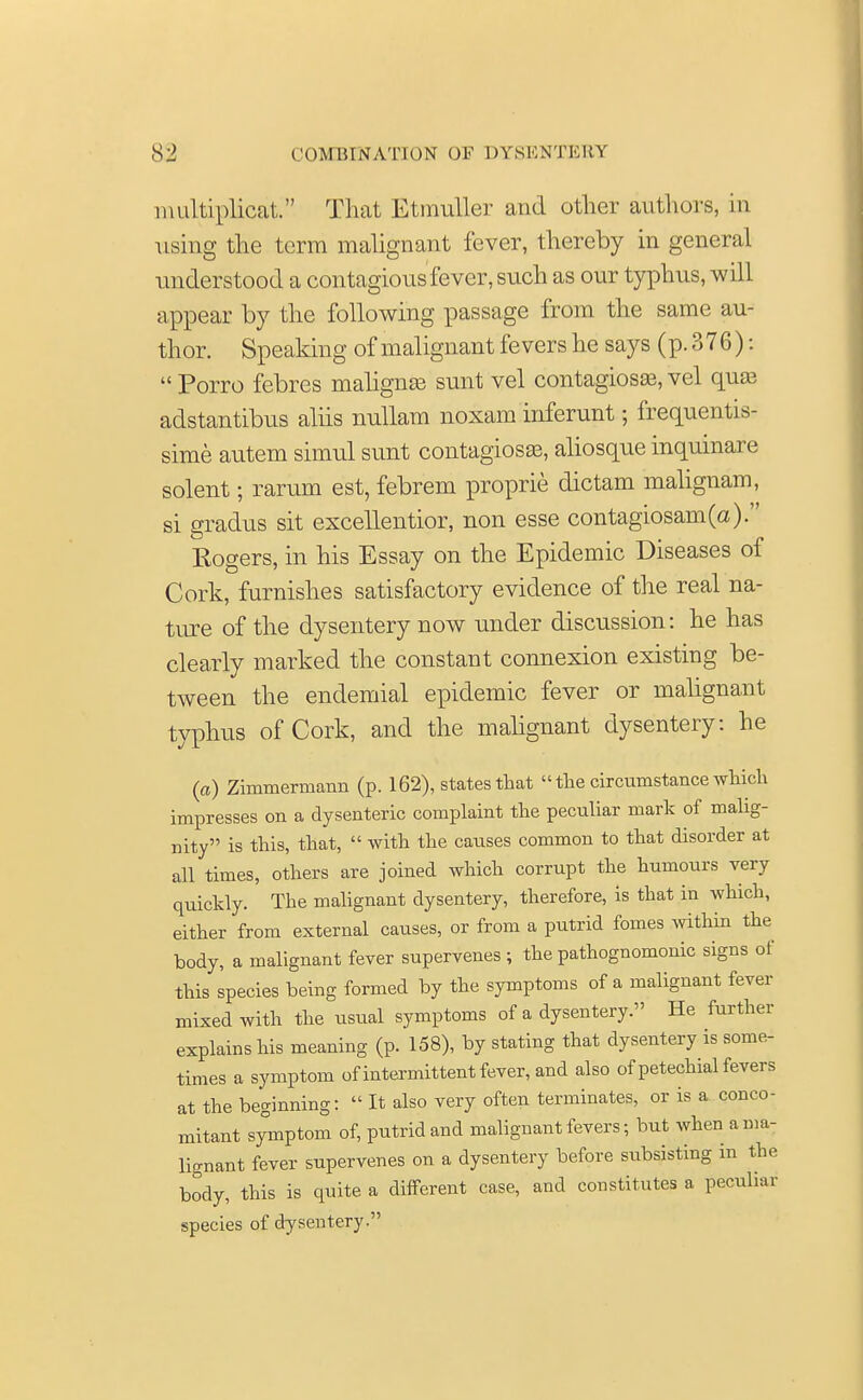 multiplicat. That Etmuller and other authors, in using the terra malignant fever, thereby in general understood a contagious fever, such as our typhus, will appear by the following passage from the same au- thor. Speaking of malignant fevers he says (p. 376):  Porro febres maligna} sunt vel contagiosa?, vel qua? adstantibus aliis nullam noxam inferunt; frequentis- sime autem simul sunt contagiosa?, aliosque inquinare solent; rarum est, febrem proprie dictam malignam, si gradus sit excellentior, non esse contagiosam(a). Rogers, in his Essay on the Epidemic Diseases of Cork, furnishes satisfactory evidence of the real na- ture of the dysentery now under discussion: he has clearly marked the constant connexion existing be- tween the endemial epidemic fever or malignant typhus of Cork, and the malignant dysentery: he (a) Zimmermann (p. 162), states that  tlie circumstance which impresses on a dysenteric complaint the peculiar mark of malig- nity is this, that,  with the causes common to that disorder at all times, others are joined which corrupt the humours very quickly. The malignant dysentery, therefore, is that in which, either from external causes, or from a putrid fomes within the body, a malignant fever supervenes ; the pathognomonic signs of this species being formed by the symptoms of a malignant fever mixed with the usual symptoms of a dysentery. He further explains his meaning (p. 158), by stating that dysentery is some- times a symptom of intermittent fever, and also of petechial fevers at the beginning:  It also very often terminates, or is a conco- mitant symptom of, putrid and malignant fevers; but when a ma- lignant fever supervenes on a dysentery before subsisting in the body, this is quite a different case, and constitutes a peculiar species of dysentery.