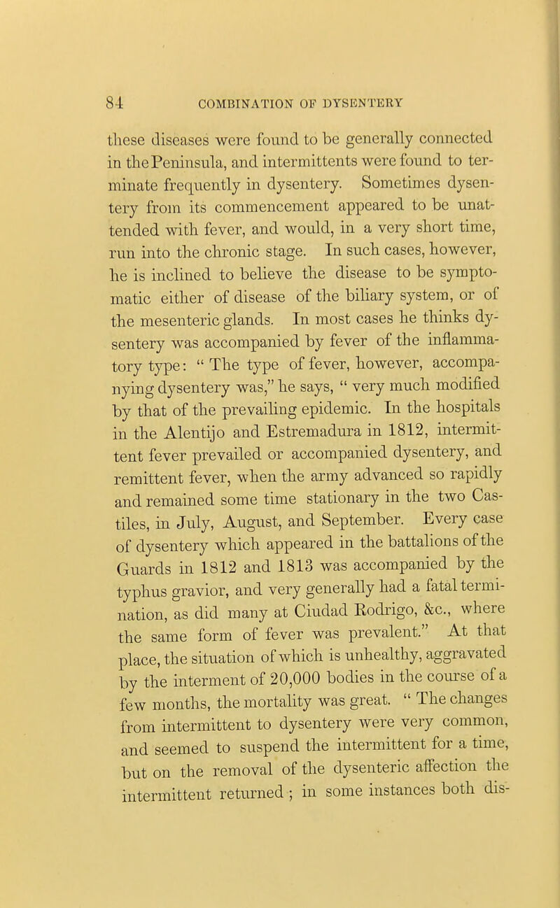 these diseases were found to be generally connected in the Peninsula, and intermittents were found to ter- minate frequently in dysentery. Sometimes dysen- tery from its commencement appeared to be unat- tended with fever, and would, in a very short time, run into the chronic stage. In such cases, however, he is inclined to believe the disease to be sympto- matic either of disease of the biliary system, or of the mesenteric glands. In most cases he thinks dy- sentery was accompanied by fever of the inflamma- tory type:  The type of fever, however, accompa- nying dysentery was, he says,  very much modified by that of the prevailing epidemic. In the hospitals in the Alentijo and Estremadura in 1812, intermit- tent fever prevailed or accompanied dysentery, and remittent fever, when the army advanced so rapidly and remained some time stationary in the two Cas- tiles, in July, August, and September. Every case of dysentery which appeared in the battalions of the Guards in 1812 and 1813 was accompanied by the typhus gravior, and very generally had a fatal termi- nation, as did many at Ciudad Kodrigo, &c, where the same form of fever was prevalent. At that place, the situation of which is unhealthy, aggravated by the interment of 20,000 bodies in the course of a few months, the mortality was great.  The changes from intermittent to dysentery were very common, and seemed to suspend the intermittent for a time, but on the removal of the dysenteric affection the intermittent returned ; in some instances both dis-