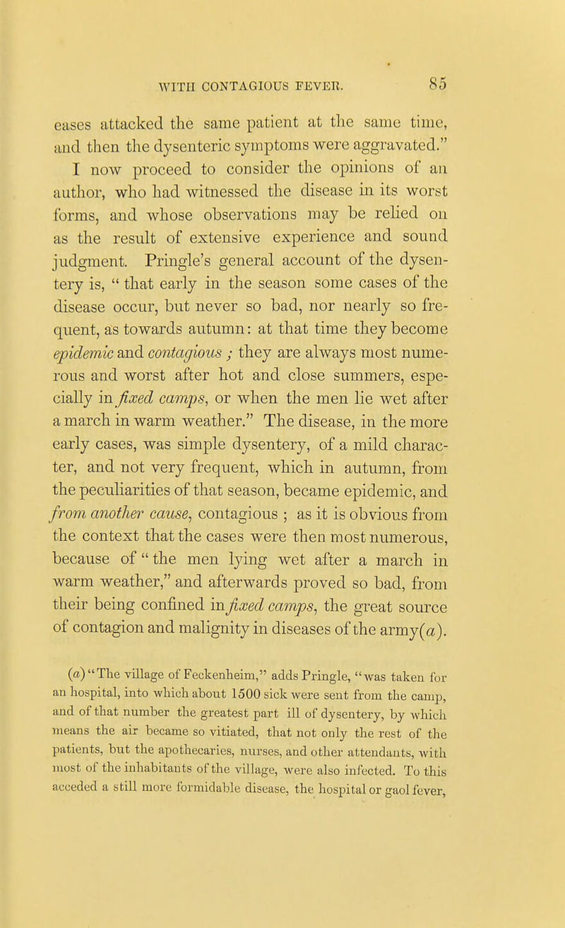 eases attacked the same patient at the same time, and then the dysenteric symptoms were aggravated. I now proceed to consider the opinions of an author, who had witnessed the disease in its worst forms, and whose observations may be relied on as the result of extensive experience and sound judgment. Pringle's general account of the dysen- tery is,  that early in the season some cases of the disease occur, but never so bad, nor nearly so fre- quent, as towards autumn: at that time they become epidemic and contagious ; they are always most nume- rous and worst after hot and close summers, espe- cially in fixed camps, or when the men lie wet after a march in warm weather. The disease, in the more early cases, was simple dysentery, of a mild charac- ter, and not very frequent, which in autumn, from the peculiarities of that season, became epidemic, and from another cause, contagious ; as it is obvious from the context that the cases were then most numerous, because of  the men lying wet after a march in warm weather, and afterwards proved so bad, from their being confined in fixed camps, the great source of contagion and malignity in diseases of the army(a). (a)The village of Feckenheim, adds Pringle, was taken for an hospital, into which about 1500 sick were sent from the camp, and of that number the greatest part ill of dysentery, by which means the air became so vitiated, that not only the rest of the patients, but the apothecaries, nurses, and other attendants, with most of the inhabitants of the village, were also infected. To this acceded a still more formidable disease, the hospital or gaol fever,