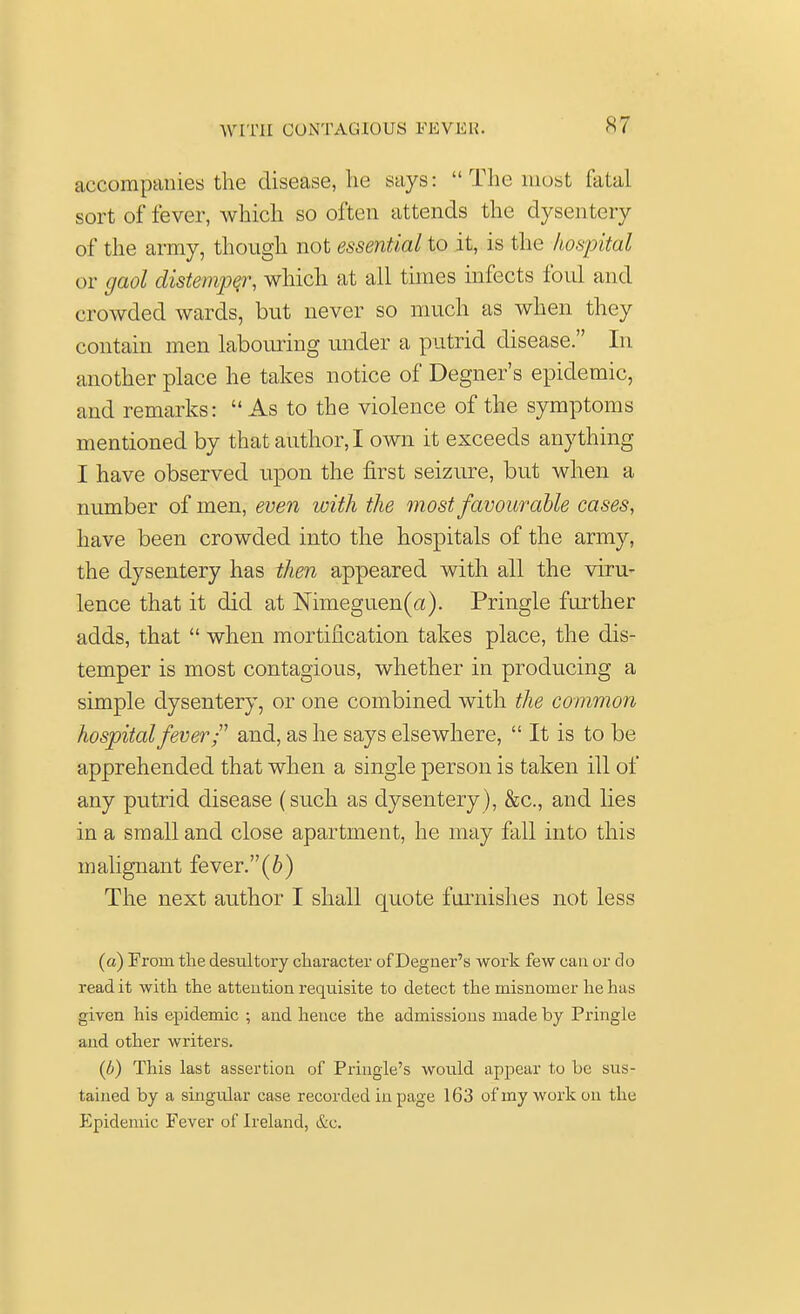 S7 accompanies the disease, he says:  The most fatal sort of fever, which so often attends the dysentery of the army, though not essential to it, is the hospital or gaol distemper, which at all times infects foul and crowded wards, but never so much as when they contain men labouring under a putrid disease. In another place he takes notice of Degner's epidemic, and remarks:  As to the violence of the symptoms mentioned by that author, I own it exceeds anything I have observed upon the first seizure, but when a number of men, even with the most favourable cases, have been crowded into the hospitals of the army, the dysentery has then appeared with all the viru- lence that it did at Nimeguen(a). Pringle further adds, that  when mortification takes place, the dis- temper is most contagious, whether in producing a simple dysentery, or one combined with the common hospital fever/' and, as he says elsewhere,  It is to be apprehended that when a single person is taken ill of any putrid disease (such as dysentery), &c, and lies in a small and close apartment, he may fall into this malignant fever.(6) The next author I shall quote furnishes not less (a) From the desultory character of Degner's work few can or do read it with the attention requisite to detect the misnomer he has given his epidemic ; and hence the admissions made by Pringle and other writers. (b) This last assertion of Pringle's would appear to be sus- tained by a singular case recorded in page 163 of my work on the Epidemic Fever of Ireland, &c.