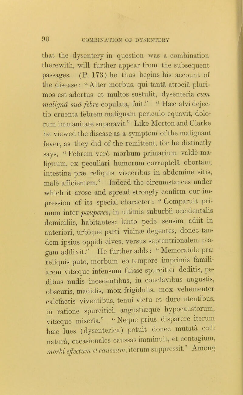 that the dysentery in question was a combination therewith, will further appear from the subsequent passages. (P. 173) he thus begins his account of the disease: Alter morbus, qui tanta atrocia pluri- mos est adortus et multos sustulit, dysenteria cum maligna sudfebre copulata, fuit.  Iiasc alvidejec- tio omenta febrem malignam periculo equavit, dolo- rum immanitate superavit. Like Morton and Clarke he viewed the disease as a symptom of the malignant fever, as they did of the remittent, for he distinctly says,  Febrem vero morbum primarium valde ma- lignum, ex peculiari humorum corruptela obortam, intestina prse reliquis visceribus in abdomine sitis, male afficientem. Indeed the circumstances under which it arose and spread strongly confirm our im- pression of its special character :  Comparuit pri- mum inter pauperes, in ultimis suburbii occidentalis domiciliis, habitantes: lento pede sensim adiit in anteriori, urbique parti vicinas degentes, donee tan- dem ipsius oppidi cives, versus septentrionalem pla- gam adflixit. He further adds:  Memorabile pr» reliquis puto, morbum eo tempore imprimis famili- arem vitseque infensum fuisse spurcitiei deditis, pe- clibus nudis incedentibus, in conclavibus angustis, obscuris, madidis, mox frigidulis, mox vehementer calefactis viventibus, tenui victu et duro utentibus, in ratione spurcitiei, angustiasque hypocaustomm-, vitseque miseria.  Neque prius disparere iterum hsec lues (dysenterica) potuit donee mutata cobIi natura, occasionales caussas imminuit, et contagmm, morbi effectum et caussam, iterum suppressit. Among