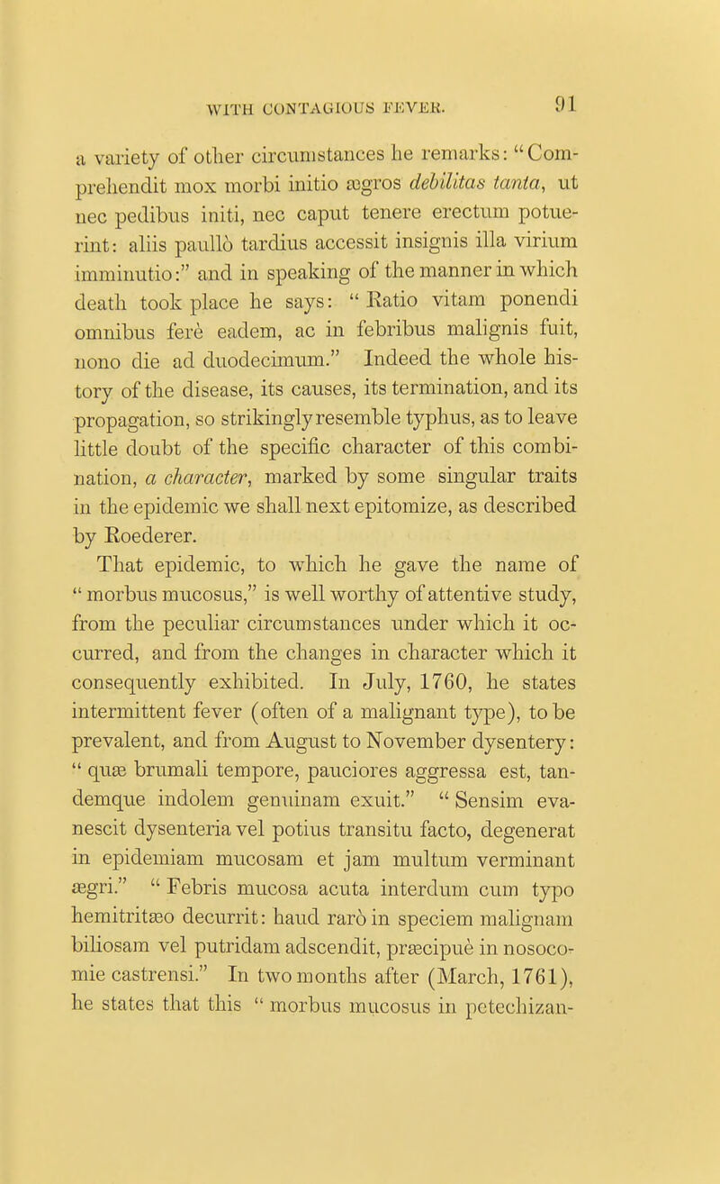 1)1 u variety of other circumstances he remarks: Com- prehendit mox morbi initio aagros debilitas tanta, ut nec pedibus initi, nec caput tenere erectum potue- rint: aliis paullo tardius accessit insignis ilia virium imminutio: and in speaking of the manner in which death took place he says: Ratio vitam ponendi omnibus fere eadem, ac in febribus malignis fuit, nono die ad duodecimum. Indeed the whole his- tory of the disease, its causes, its termination, and its propagation, so strikingly resemble typhus, as to leave little doubt of the specific character of this combi- nation, a character, marked by some singular traits in the epidemic we shall next epitomize, as described by Roederer. That epidemic, to which he gave the name of  morbus mucosus, is well worthy of attentive study, from the peculiar circumstances under which it oc- curred, and from the changes in character which it consequently exhibited. In July, 1760, he states intermittent fever (often of a malignant type), to be prevalent, and from August to November dysentery:  qu£e brumali tempore, pauciores aggressa est, tan- demque indolem genuinam exuit.  Sensim eva- nescit dysenteria vel potius transitu facto, degenerat in epidemiam mucosam et jam multum verminant asgri.  Febris mucosa acuta interdum cum typo hemitritaao decurrit: haud raroin speciem malignam biliosam vel putridam adscendit, prgecipue in nosoco- mie castrensi. In two months after (March, 1761), he states that this  morbus mucosus in petechizan-