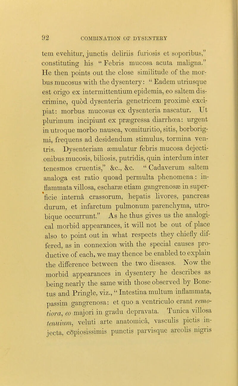 tern evehitur, junctis deliriis furiosis et soporibus, constituting his  Febris mucosa acuta maligna. He then points out the close similitude of the mor- bus mucosus with the dysentery:  Eadem utriusque est origo ex intermittentium epidemia, eo saltern dis- crimine, qu6d dysenteria genetricem proxime exei- piat: morbus mucosus ex dysenteria nascatur. Ut plurimum incipiunt ex prasgressa diarrhoea: urgent in utroque morbo nausea, vomituritio, sitis, borborig- mi, frequens ad desidendum stimulus, tormina ven- tris. Dysenteriam asmulatur febris mucosa dejecti- onibus mucosis, biliosis, putridis, quin interdum inter tenesmos cruentis, &c, &c.  Cadaverum saltern analoga est ratio quoad permulta phenomena: in- flammata villosa, escharse etiam gangrenosa^ in super- 'ficie interna crassorum, hepatis livores, pancreas durum, et infarctum pulmonum parenchyma, utro- bique occurrunt. As he thus gives us the analogi- cal morbid appearances, it will not be out of place also to point out in what respects they chiefly dif- fered, as in connexion with the special causes pro- ductive of each, we may thence be enabled to explain the difference between the two diseases. Now the morbid appearances in dysentery he describes as being nearly the same with those observed by Bone- tus and Pringle, viz., Intestina multum inflammata, passim gangrenosa: et quo a ventriculo erant remo- tiora, eo majori in gradu depravata. Tunica villosa tenuium, veluti arte anatomica, vasculis pictis in- jecta, copiosissimis punctis parvisque areolis nigris