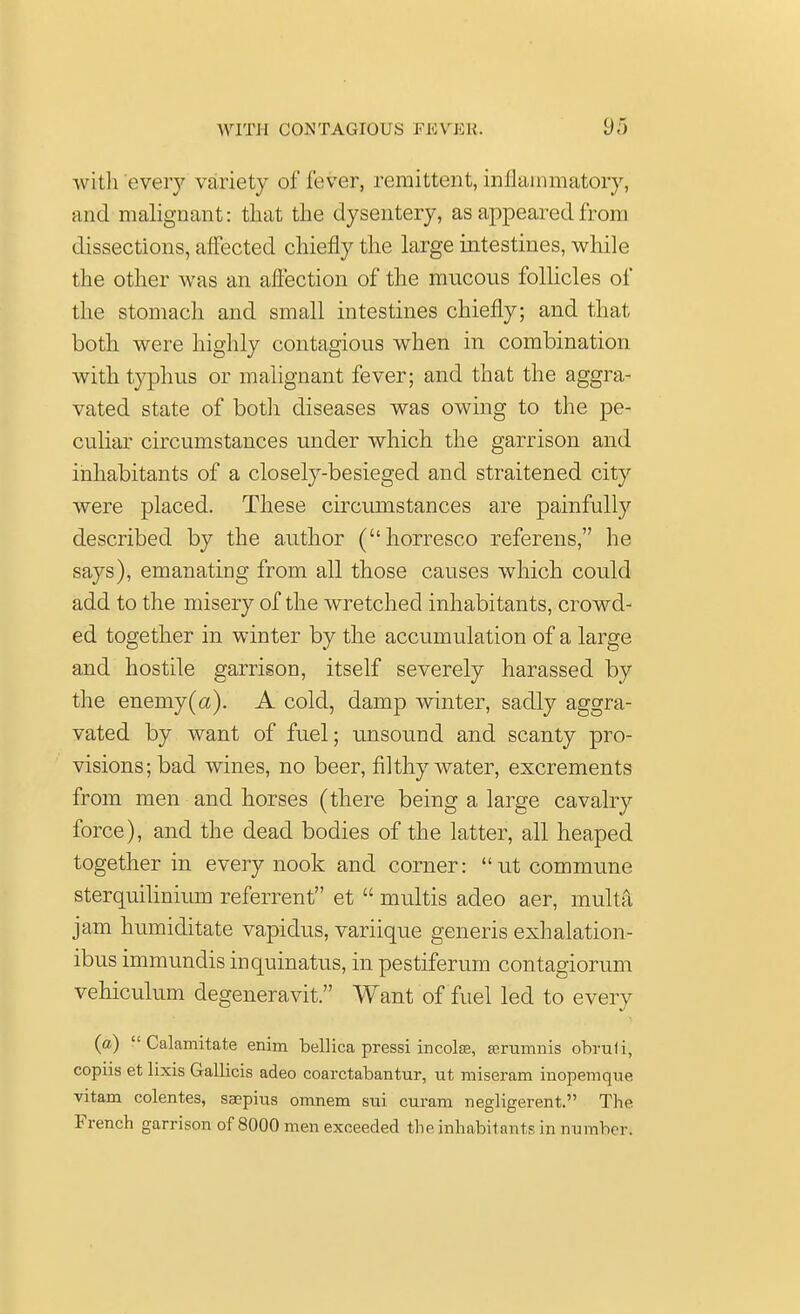 with every variety of fever, remittent, inflammatory, and malignant: that the dysentery, as appeared from dissections, affected chiefly the large intestines, while the other was an affection of the mucous follicles of the stomach and small intestines chiefly; and that both were highly contagious when in combination with typhus or malignant fever; and that the aggra- vated state of both diseases was owing to the pe- culiar circumstances under which the garrison and inhabitants of a closely-besieged and straitened city were placed. These circumstances are painfully described by the author (horresco referens, he says), emanating from all those causes which could add to the misery of the wretched inhabitants, crowd- ed together in winter by the accumulation of a large and hostile garrison, itself severely harassed by the enemy(a). A cold, damp winter, sadly aggra- vated by want of fuel; unsound and scanty pro- visions; bad wines, no beer, filthy water, excrements from men and horses (there being a large cavalry force), and the dead bodies of the latter, all heaped together in every nook and corner: ut commune sterquilinium referrent et  multis adeo aer, multa jam humiditate vapidus, variique generis exhalation- ibus immundis inquinatus, in pestiferum contagiorum vehiculum degeneravit. Want of fuel led to every (a) Calamitate enim bellica pressi incolse, asrumnis obruli, copiis et lixis Gallicis adeo coarctabantur, ut miseram inopemque vitam colentes, saepius omnem sui curam negligerent. The French garrison of 8000 men exceeded the inhabitants in number.