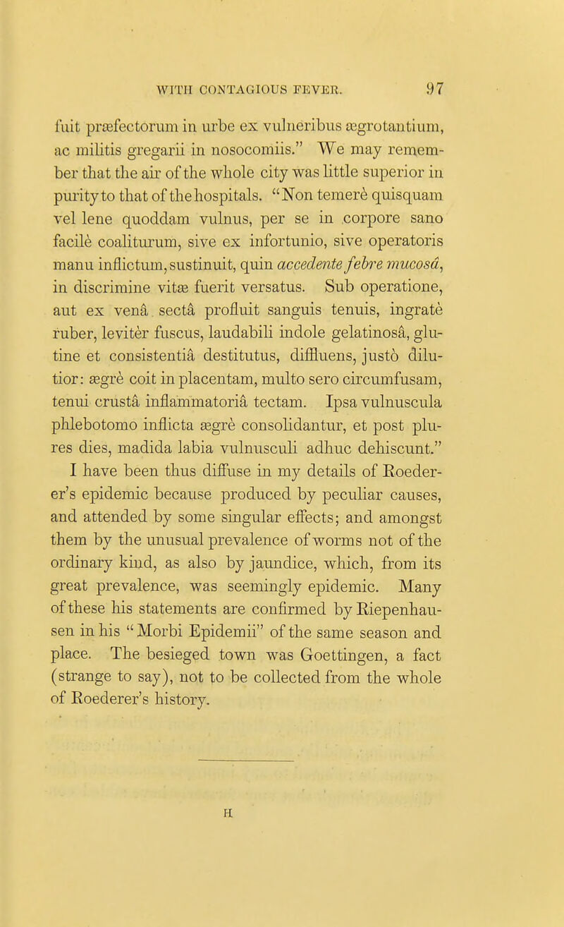 fuit prcefectorum in urbe ex vulneribus asgrotantium, <ic militis gregarii in nosocomiis. We may remem- ber that the air of the whole city was little superior in purity to that of the hospitals. Non temere quisquam vel lene quoddam vulnus, per se in corpore sano facile coaliturum, sive ex infortunio, sive operatoris manu inflictum,sustinuit, quin accedente febre mucosa, in discrimine vita? fuerit versatus. Sub operatione, aut ex vena secta profluit sanguis tenuis, ingrate ruber, leviter fuscus, laudabili indole gelatinosa, glu- tine et consistentia destitutus, diffluens, justo dilu- tior: segre coit in placentam, multo sero circumfusam, tenui crusta inflammatoria tectam. Ipsa vulnuscula phlebotomo inflicta segre consolidantur, et post plu- res dies, madida labia vulnusculi adhuc dehiscunt. I have been thus diffuse in my details of Eoeder- er's epidemic because produced by peculiar causes, and attended by some singular effects; and amongst them by the unusual prevalence of worms not of the ordinary kind, as also by jaundice, which, from its great prevalence, was seemingly epidemic. Many of these his statements are confirmed byEiepenhau- sen in his Morbi Epidemii of the same season and place. The besieged town was Goettingen, a fact (strange to say), not to be collected from the whole of Roederer's history. H