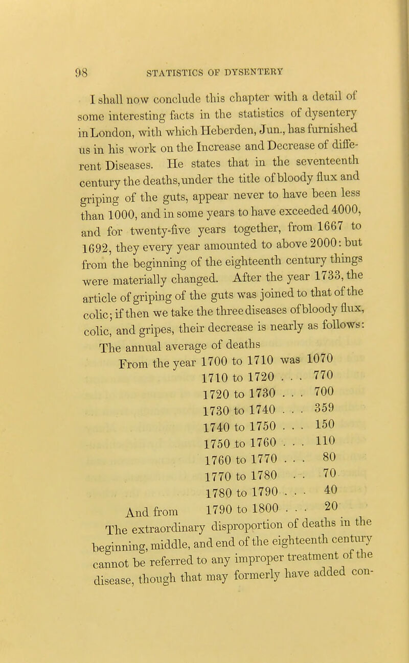 I shall now conclude this chapter with a detail of some interesting facts in the statistics of dysentery in London, with which Heberden, Jun., has furnished us in his work on the Increase and Decrease of diffe- rent Diseases. He states that in the seventeenth century the deaths, under the title of bloody flux and griping of the guts, appear never to have been less than 1000, and in some years to have exceeded 4000, and for twenty-five years together, from 1667 to 1692, they every year amounted to above 2000: but from'the beginning of the eighteenth century things were materially changed. After the year 1733, the article of griping of the guts was joined to that of the colic; if then we take the three diseases of bloody flux, colic,' and gripes, their decrease is nearly as follows: The annual average of deaths From the year 1700 to 1710 was 1070 1710 to 1720 ... 770 1720 to 1730 ... 700 1730 to 1740 ... 359 1740 to 1750 ... 150 1750 to 1760 ... HO 1760 to 1770 ... 80 1770 to 1780 • ■ 70 1780 to 1790 40 And from 1790 to 1800 ... 20 The extraordinary disproportion of deaths m the beginning, middle, and end of the eighteenth century cannot be referred to any improper treatment of the disease, though that may formerly have added con-