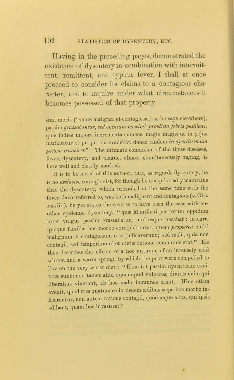Having, in the preceding pages, demonstrated the existence of dysentery in combination with intermit- tent, remittent, and typhus fever, I shall at once proceed to consider its claims to a contagious cha- racter, and to inquire under what circumstances it becomes possessed of that property. simi moris (' valde maligna et contagiosa,' as lie says elsewhere), passim grassabantur, sed omnium maxime prcedicta febris pestilens, qua? indies majora incrementa sumens, magis magisque in pejus mutabatur et purpurata evadebat, donee tandem in apertissimam pestem transiret. The intimate connexion of the three diseases, fever, dysentery, and plague, almost simultaneously raging, is here well and clearly marked. It is to be noted of this author, that, as regards dysentery, he is no exclusive contagionist, for though he unequivocally maintains that the dysentery, which prevailed at the same time with the fever above referred to, was both malignant and contagious (v. Obs. xxviii.), he yet states the reverse to have been the case with an- other epidemic dysentery,  quae Montforti per totum oppidum inter vulgus passim grassabatur, multosque necabat : integral quoque familise hoc morbo corripiebantur, quern propterea multi malignum et contagiosum esse judicaverunt; sed male, quia non contagii, sed temporis anni et diet® ratione communis erat. He then describes the effects of a hot autumn, of an intensely cold winter, and a warm spring, by which the poor were compelled to live on the very worst diet:  Hinc tot passim dysenteriae exci- tatse sunt: non tamenalibi quam apud vulgares, divites enim qui liberalius vixerant, ab hoc malo immunes erant. Hinc etiam evenit, quod tres quatuorve in iisdem sedibus saspe hoc morbo in- ficerentur, non autem ratione contagii, quod seque alios, qui ipsis adibant, quam hos invasisset.