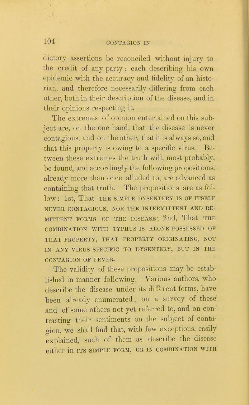 dictory assertions be reconciled without injury to the credit of any party ; each describing his own epidemic with the accuracy and fidelity of an histo- rian, and therefore necessarily differing from each other, both in their description of the disease, and in their opinions respecting it. The extremes of opinion entertained on this sub- ject are, on the one hand, that the disease is never contagious, and on the other, that it is always so, and that this property is owing to a specific virus. Be- tween these extremes the truth will, most probably, be found, and accordingly the following propositions, already more than once alluded to, are advanced as containing that truth. The propositions are as fol- low : 1st, That the simple dysenteey is of itself NEVER CONTAGIOUS, NOR THE INTERMITTENT AND RE- MITTENT FORMS OF THE DISEASE; 2nd, That THE COMBINATION WITH TYPHUS IS ALONE POSSESSED OF THAT PROPERTY, THAT PROPERTY ORIGINATING, NOT IN ANY VIRUS SPECIFIC TO DYSENTERY, BUT IN THE CONTAGION OF FEVER. The validity of these propositions may be estab- lished in manner following. Various authors, who describe the disease under its different forms, have been already enumerated; on a survey of these and of some others not yet referred to, and on con- trasting their sentiments on the subject of conta- oion, we shall find that, with few exceptions, easily explained, such of them as describe the disease either in its simple form, or in combination with