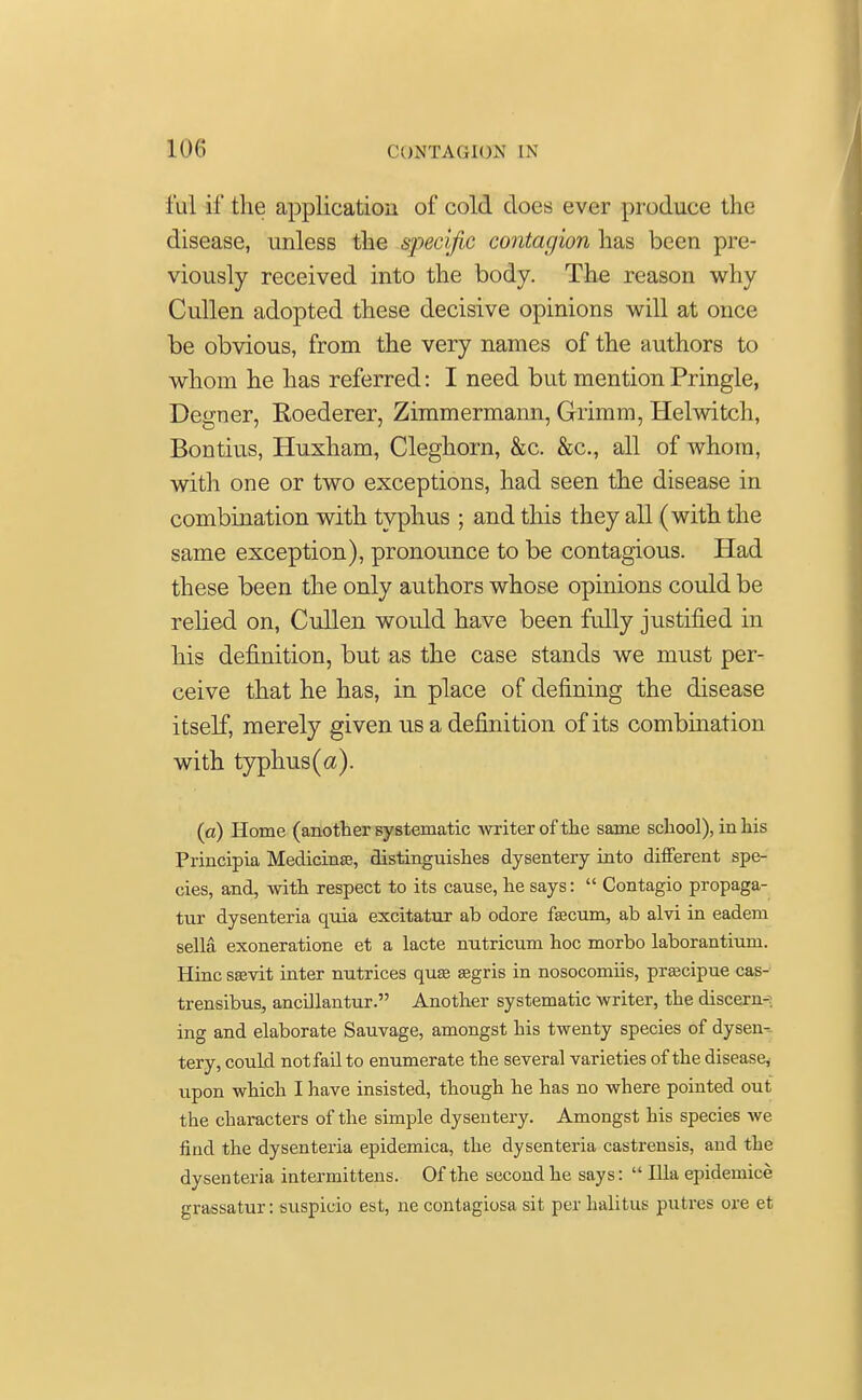 luI if the application of cold does ever produce the disease, unless the specific contagion has been pre- viously received into the body. The reason why Cullen adopted these decisive opinions will at once be obvious, from the very names of the authors to whom he has referred: I need but mention Pringle, Degner, Roederer, Zimmermann, Grimm, Helwitch, Bontius, Huxham, Cleghorn, &c. &c, all of whom, with one or two exceptions, had seen the disease in combination with typhus ; and this they all (with the same exception), pronounce to be contagious. Had these been the only authors whose opinions could be relied on, Cullen would have been fully justified in his definition, but as the case stands we must per- ceive that he has, in place of defining the disease itself, merely given us a definition of its combination with typhus(a). (a) Home (another systematic writer of the same school), in his Principia Medicinse, distinguishes dysentery into different spe- cies, and, with respect to its cause, he says:  Contagio propaga- tur dysenteria quia excitatur ab odore fecum, ab alvi in eadem sella exoneratione et a lacte nutricum hoc morbo laborantium. Hinc ssevit inter nutrices quae segris in nosocomiis, praacipue cas- trensibus, ancillantur. Another systematic writer, the discern-; ing and elaborate Sauvage, amongst his twenty species of dysen- tery, could not fail to enumerate the several varieties of the disease, upon which I have insisted, though he has no where pointed out the characters of the simple dysentery. Amongst his species we find the dysenteria epidemica, the dysenteria castrensis, and the dysenteria intermittens. Of the second he says:  Ilia epidemice grassatur: suspicio est, ne contagiosa sit per halitus putres ore et